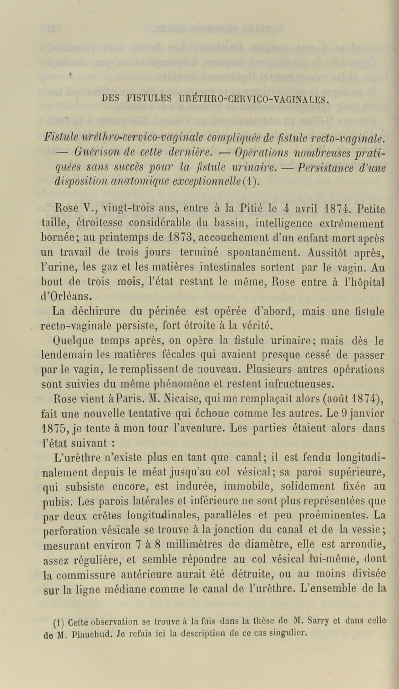 DES FISTULES URÉTIIRO-CERYICO-VAGINALES. Fistule urélhro-cervico-vaginale compliquée de fistule recto-vaginale. — Guérison de cette dernière. — Opérations nombreuses prati- quées sans succès pour la fistule urinaire. — Persistance d'une disposition anatomique exceptionnelle (1). Rose V., vingt-trois ans, entre à la Pitié le 4 avril 1874. Petite taille, étroitesse considérable du bassin, intelligence extrêmement bornée; au printemps de 1873, accouchement d’un enfant mort après un travail de trois jours terminé spontanément. Aussitôt après, l’urine, les gaz et les matières intestinales sortent par le vagin. Au bout de trois mois, l’état restant le même, Rose entre à l’hôpital d’Orléans. La déchirure du périnée est opérée d’abord, mais une fistule recto-vaginale persiste, fort étroite à la vérité. Quelque temps après, on opère la fistule urinaire; mais dès le lendemain les matières fécales qui avaient presque cessé de passer parle vagin, le remplissent de nouveau. Plusieurs autres opérations sont suivies du môme phénomène et restent infructueuses. Rose vient àParis. M. Nicaise, qui me remplaçait alors (août 1874), fait une nouvelle tentative qui échoue comme les autres. Le 9 janvier 1875, je tente à mon tour l’aventure. Les parties étaient alors dans l’état suivant : L’urèthre n’existe plus en tant que canal; il est fendu longitudi- nalement depuis le méat jusqu’au col vésical; sa paroi supérieure, qui subsiste encore, est indurée, immobile, solidement fixée au pubis. Les parois latérales et inférieure ne sont plus représentées que par deux crêtes longitudinales, parallèles et peu proéminentes. La perforation vésicale se trouve à la jonction du canal et de la vessie; mesurant environ 7 cà 8 millimètres de diamètre, elle est arrondie, assez régulière, et semble répondre au col vésical lui-même, dont la commissure antérieure aurait été détruite, ou au moins divisée sur la ligne médiane comme le canal de l’urèthre. L’ensemble de la (t) Cette observation se trouve à la fois dans la thèse de M. Sarry et dans celle do M. Plauchud. Je refais ici la description de ce cas singulier.
