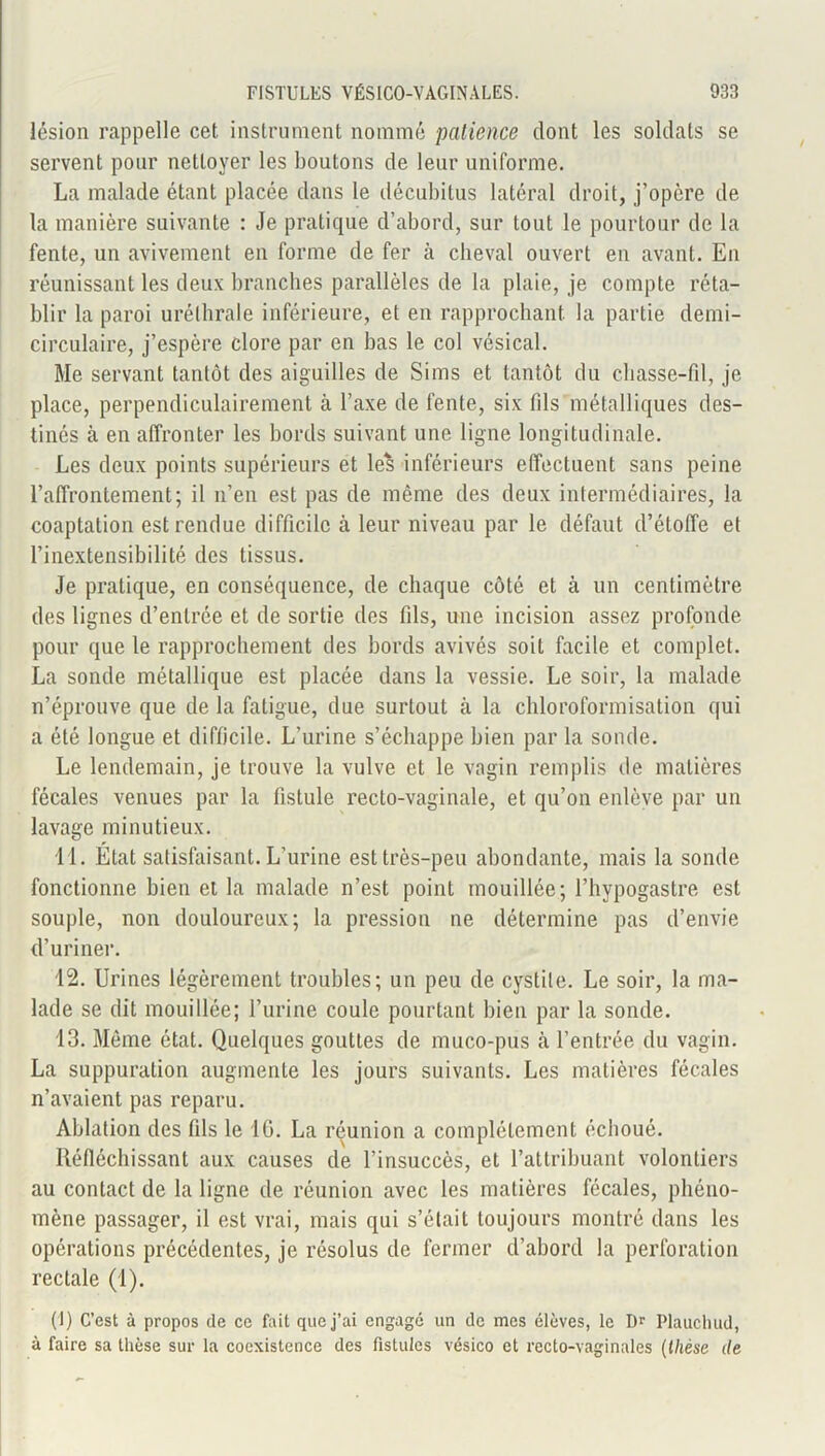 lésion rappelle cet instrument nommé patience dont les soldats se servent pour nettoyer les boutons de leur uniforme. La malade étant placée dans le décubitus latéral droit, j’opère de la manière suivante : Je pratique d’abord, sur tout le pourtour de la fente, un avivement en forme de fer à cheval ouvert en avant. En réunissant les deux branches parallèles de la plaie, je compte réta- blir la paroi urélhrale inférieure, et en rapprochant la partie demi- circulaire, j’espère clore par en bas le col vésical. Me servant tantôt des aiguilles de Si ms et tantôt du chasse-fil, je place, perpendiculairement à l’axe de fente, six fils métalliques des- tinés à en affronter les bords suivant une ligne longitudinale. Les deux points supérieurs et les inférieurs effectuent sans peine l’affrontement; il n’en est pas de même des deux intermédiaires, la coaptation est rendue difficile à leur niveau par le défaut d’étoffe et l’inextensibilité des tissus. Je pratique, en conséquence, de chaque côté et à un centimètre des lignes d’entrée et de sortie des fils, une incision assez profonde pour que le rapprochement des bords avivés soit facile et complet. La sonde métallique est placée dans la vessie. Le soir, la malade n’éprouve que de la fatigue, due surtout à la chloroformisation qui a été longue et difficile. L’urine s’échappe bien par la sonde. Le lendemain, je trouve la vulve et le vagin remplis de matières fécales venues par la fistule recto-vaginale, et qu’on enlève par un lavage minutieux. 11. Etat satisfaisant. L’urine est très-peu abondante, mais la sonde fonctionne bien et la malade n’est point mouillée; l’hypogastre est souple, non douloureux; la pression ne détermine pas d’envie d’uriner. 12. Urines légèrement troubles; un peu de cystite. Le soir, la ma- lade se dit mouillée; l’urine coule pourtant bien par la sonde. 13. Même état. Quelques gouttes de muco-pus à l’entrée du vagin. La suppuration augmente les jours suivants. Les matières fécales n’avaient pas reparu. Ablation des fds le 16. La réunion a complètement échoué. Réfléchissant aux causes de l’insuccès, et l’attribuant volontiers au contact de la ligne de réunion avec les matières fécales, phéno- mène passager, il est vrai, mais qui s’était toujours montré dans les opérations précédentes, je résolus de fermer d’abord la perforation rectale (1). (1) C’est à propos de ce fait que j’ai engagé un de mes élèves, le Dr Plauchud, à faire sa thèse sur la coexistence des fistules vésico et recto-vaginales (thèse de