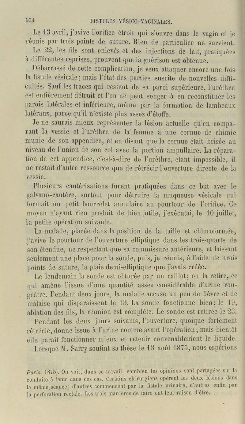 Le 13 avril, j’avive l’orifice étroit qui s’ouvre clans le vagin et je réunis par trois points de suture. Rien de particulier ne survient. Le 22, les fils sont enlevés et des injections de lait, pratiquées à différentes reprises, prouvent que la guérison est obtenue. Débarrassé de cette complication, je veux attaquer encore une fois la fistule vésicale; mais l’état des parties suscite de nouvelles diffi- cultés. Sauf les traces qui restent de sa paroi supérieure, l’urèthre est entièrement détruit et l’on ne peut songer à en reconstituer les parois latérales et inférieure, même par la formation de lambeaux latéraux, parce qu’il n’existe plus assez d’étoffe. Je ne saurais mieux représenter la lésion actuelle qu’en compa- rant la vessie et l’urèthre de la femme à une cornue de chimie munie de son appendice, et en disant que la cornue était brisée au niveau de l’union de son col avec la portion ampullaire. La répara- tion de cet appendice, c’est-à-dire de l’urèthre, étant impossible, il ne restait d’autre ressource que de rétrécir l’ouverture directe de la vessie. Plusieurs cautérisations furent pratiquées dans ce but avec le galvano-cautère, surtout pour détruire la muqueuse vésicale qui formait un petit bourrelet annulaire au pourtour de l’orifice. Co moyen n’ayant rien produit de bien 'utile, j’exécutai, le 10 juillet, la petite opération suivante. La malade, placée dans la position de la taille et chloroformée, j’avive le pourtour de l’ouverture elliptique dans les trois-quarts de son étendue, ne respectant que sa commissure antérieure, et laissant seulement une place pour la sonde, puis, je réunis, à l’aide de trois points de suture, la plaie demi-elliptique que j’avais créée. Le lendemain la sonde est obturée par un caillot; on la relire, ce qui amène l’issue d’une quantité assez considérable d’urine rou- geâtre. Pendant deux jours, la malade accuse un peu de fièvre et de malaise qui disparaissent le 13. La sonde fonctionne bien; le 19, ablation des fils, la réunion est complète. Le sonde est retirée le 23. Pendant les deux jours suivants, l’ouverture, quoique fortement rétrécie, donne issue à l’urine comme avant l’opération; mais bientôt elle paraît fonctionner mieux et retenir convenablement le liquide. Lorsque M. Sarry soutint sa thèse le 13 août 1875, nous espérions Paris, 1875). On voit, dans ce travail, combien les opinions sont partagées sur la conduite à tenir dans ces cas. Certains chirurgiens opèrent les deux lésions dans la même.séance; d’autres commencent par la fistule urinaire, d’autres enfin par. la perforation rectale. Les trois manières de faire ont leur raison d'être.