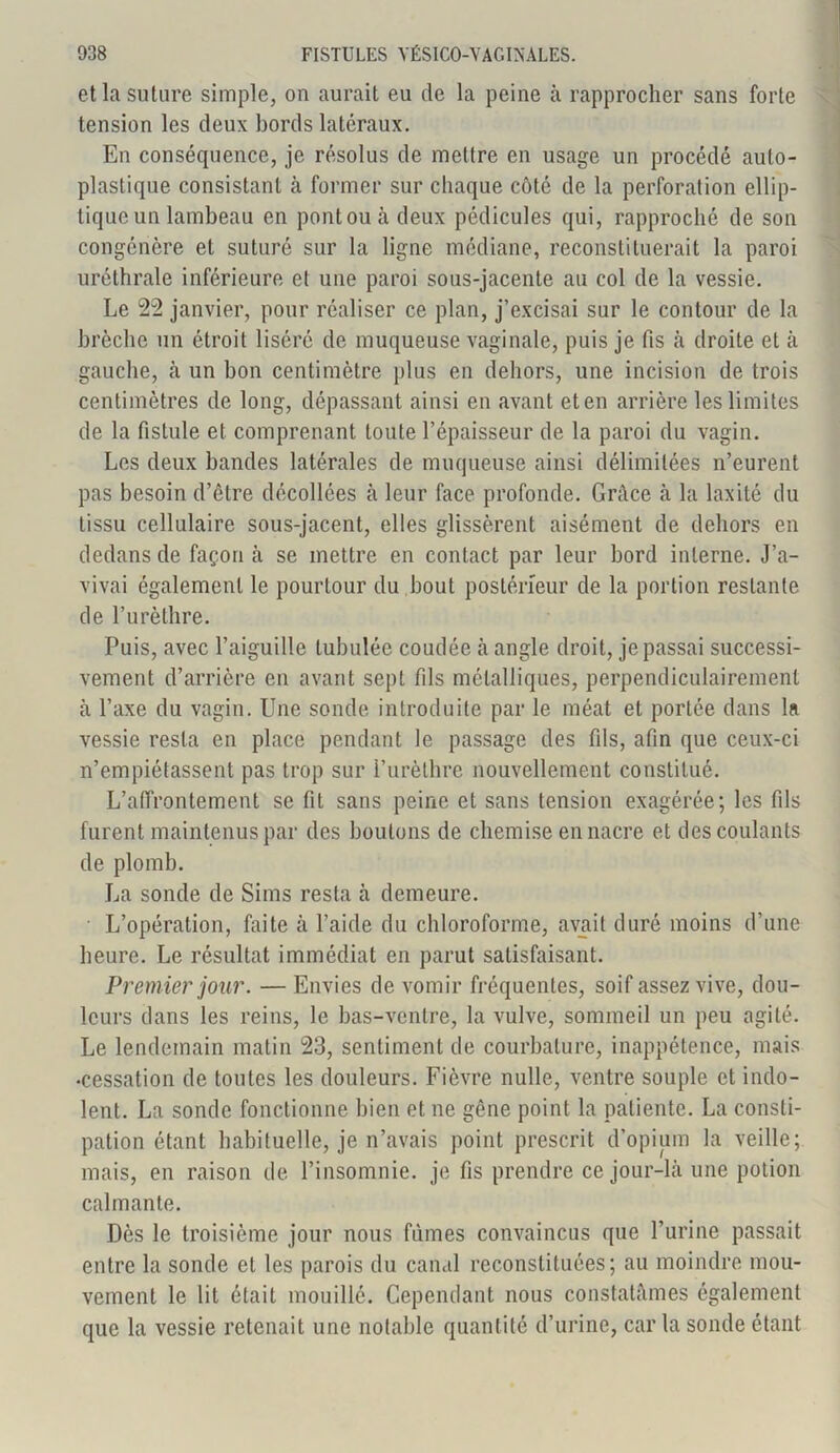 et la suture simple, on aurait eu de la peine à rapprocher sans forte tension les deux bords latéraux. En conséquence, je résolus de mettre en usage un procédé auto- plastique consistant à former sur chaque côté de la perforation ellip- tique un lambeau en pont ou à deux pédicules qui, rapproché de son congénère et suturé sur la ligne médiane, reconstituerait la paroi uréthrale inférieure et une paroi sous-jacente au col de la vessie. Le 22 janvier, pour réaliser ce plan, j’excisai sur le contour de la brèche un étroit liséré de muqueuse vaginale, puis je fis à droite et à gauche, à un bon centimètre plus en dehors, une incision de trois centimètres de long, dépassant ainsi en avant et en arrière les limites de la fistule et comprenant toute l’épaisseur de la paroi du vagin. Les deux bandes latérales de muqueuse ainsi délimitées n’eurent pas besoin d’être décollées à leur face profonde. Grâce à la laxité du tissu cellulaire sous-jacent, elles glissèrent aisément de dehors en dedans de façon à se mettre en contact par leur bord interne. J’a- vivai également le pourtour du bout postérieur de la portion restante de l’urèthre. Puis, avec l’aiguille lubulée coudée à angle droit, je passai successi- vement d’arrière en avant sept fils métalliques, perpendiculairement à l’axe du vagin. Une sonde introduite par le méat et portée dans la vessie resta en place pendant le passage des fils, afin que ceux-ci n’empiétassent pas trop sur l’urèthre nouvellement constitué. L’affrontement se fit sans peine et sans tension exagérée; les fils furent maintenus par des boulons de chemise en nacre et des coulants de plomb. La sonde de Sims resta à demeure. ■ L’opération, faite à l’aide du chloroforme, avait duré moins d’une heure. Le résultat immédiat en parut satisfaisant. Premier jour. —Envies de vomir fréquentes, soif assez vive, dou- leurs dans les reins, le bas-ventre, la vulve, sommeil un peu agité. Le lendemain matin 23, sentiment de courbature, inappétence, mais •cessation de toutes les douleurs. Fièvre nulle, ventre souple et indo- lent. La sonde fonctionne bien et ne gêne point la patiente. La consti- pation étant habituelle, je n’avais point prescrit d’opium la veille; mais, en raison de l’insomnie, je fis prendre ce jour-là une potion calmante. Dès le troisième jour nous fûmes convaincus que l’urine passait entre la sonde et les parois du canal reconstituées; au moindre mou- vement le lit était mouillé. Cependant nous constatâmes également que la vessie retenait une notable quantité d’urine, car la sonde étant