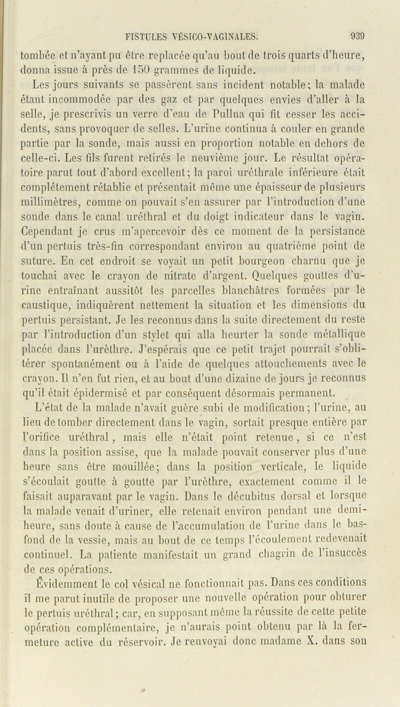 tombée et n’ayant pu être replacée qu’au bout de trois quarts d’heure, donna issue à près de 150 grammes de liquide. Les jours suivants se passèrent sans incident notable; la malade étant incommodée par des gaz et par quelques envies d’aller à la selle, je prescrivis un verre d’eau de Pullna qui fit cesser les acci- dents, sans provoquer de selles. L’urine continua à couler en grande partie par la sonde, mais aussi en proportion notable en dehors de celle-ci. Les fils furent retirés le neuvième jour. Le résultat opéra- toire parut tout d’abord excellent; la paroi uréthrale inférieure était complètement rétablie et présentait même une épaisseur de plusieurs millimètres, comme on pouvait s’en assurer par l’introduction d’une sonde dans le canal uréthral et du doigt indicateur dans le vagin. Cependant je crus m’apercevoir dès ce moment de la persistance d’un pertuis très-fin correspondant environ au quatrième point de suture. En cet endroit se voyait un petit bourgeon charnu que je touchai avec le crayon de nitrate d’argent. Quelques gouttes d’u- rine entraînant aussitôt les parcelles blanchâtres formées par le caustique, indiquèrent nettement la situation et les dimensions du pertuis persistant. Je les reconnus dans la suite directement du reste par l’introduction d’un stylet qui alla heurter la sonde métallique placée dans l’urèthre. J’espérais que ce petit trajet pourrait s’obli- térer spontanément ou à l’aide de quelques attouchements avec le crayon. 11 n’en fut rien, et au bout d’une dizaine de jours je reconnus qu’il était épidermisé et par conséquent désormais permanent. L’état de la malade n’avait guère subi de modification; l’urine, au lieu de tomber directement dans le vagin, sortait presque entière par l’orifice uréthral, mais elle n’était point retenue, si ce n’est dans la position assise, que la malade pouvait conserver plus d’une heure sans être mouillée; dans la position verticale, le liquide s’écoulait goutte à goutte par l’urèthre, exactement comme il le faisait auparavant par le vagin. Dans le décubitus dorsal et lorsque la malade venait d’uriner, elle retenait environ pendant une demi- heure, sans doute à cause de l’accumulation de l’urine dans le bas- fond de la vessie, mais au bout de ce temps l’écoulement redevenait continuel. La patiente manifestait un grand chagrin de l’insuccès de ces opérations. Évidemment le col vésical ne fonctionnait pas. Dans ces conditions il me parut inutile de proposer une nouvelle opération pour obturer le pertuis uréthral ; car, en supposant même la réussite de cette petite opération complémentaire, je n’aurais point obtenu par là la fer- meture active du réservoir. Je renvoyai donc madame X. dans son