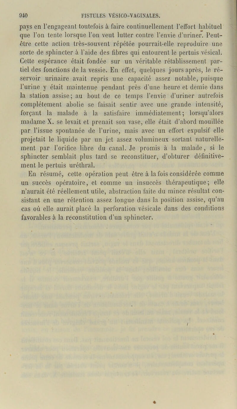 pays en l’engageant toutefois à faire continuellement l’effort habituel que l’on tente lorsque l’on veut lutter contre l’envie d’uriner. Peut- être cette action très-souvent répétée pourrait-elle reproduire une sorte de sphincter à l’aide des fibres qui entourent le pertuis vésical. Cette espérance était fondée sur un véritable rétablissement par- tiel des fonctions de la vessie. En effet, quelques jours après, le ré- servoir urinaire avait repris une capacité assez notable, puisque l’urine y était maintenue pendant près d’une heure et demie dans la station assise; au bout de ce temps l’envie d’uriner autrefois complètement abolie se faisait sentir avec une grande intensité, forçant la malade à la satisfaire immédiatement; lorsqu alors madame X. se levait et prenait son vase, elle était d’abord mouillée par l’issue spontanée de l’urine, mais avec un effort expulsif elle projetait le liquide par un jet assez volumineux sortant naturelle- ment par l’orifice libre du canal. Je promis à la malade, si le sphincter semblait plus tard se reconstituer, d’obturer définitive- ment le pertuis uréthral. En résumé, cette opération peut être à la fois considérée comme un succès opératoire, et comme un insuccès thérapeutique; elle n’aurait été réellement utile, abstraction faite du mince résultat con- sistant en une rétention assez longue dans la position assise, qu’au cas où elle aurait placé la perforation vésicale dans des conditions favorables à la reconstitution d’un sphincter. i *