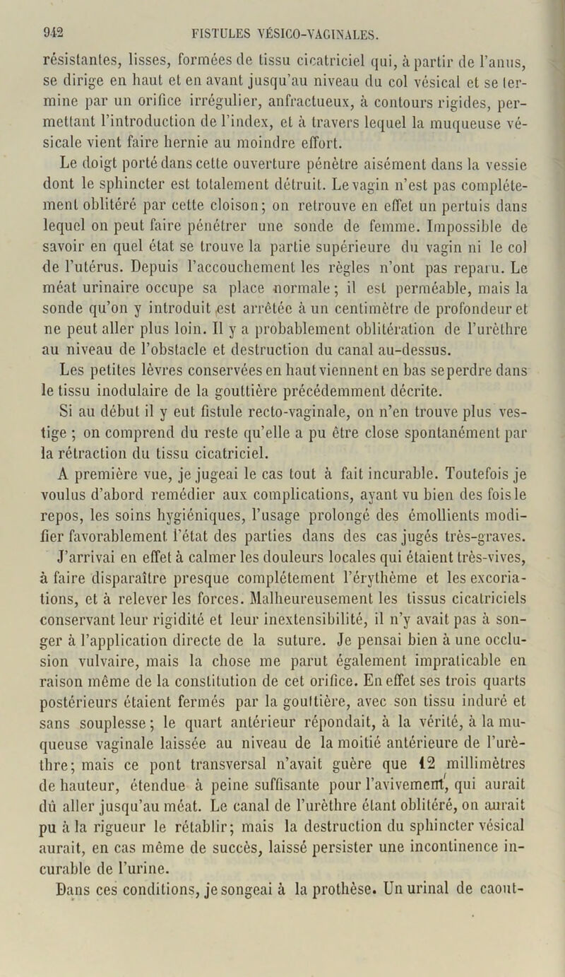 résistantes, lisses, formées de tissu cicatriciel qui, à partir de l’anus, se dirige en haut et en avant jusqu’au niveau du col vésical et se ter- mine par un orifice irrégulier, anfractueux, à contours rigides, per- mettant l’introduction de l’index, et à travers lequel la muqueuse vé- sicale vient faire hernie au moindre effort. Le doigt porté dans cette ouverture pénètre aisément dans la vessie dont le sphincter est totalement détruit. Le vagin n’est pas complète- ment oblitéré par cette cloison; on retrouve en effet un pertuis dans lequel on peut faire pénétrer une sonde de femme. Impossible de savoir en quel état se trouve la partie supérieure du vagin ni le col de l’utérus. Depuis l’accouchement les règles n’ont pas reparu. Le méat urinaire occupe sa place normale ; il est perméable, mais la sonde qu’on y introduit est arrêtée cà un centimètre de profondeur et ne peut aller plus loin. Il y a probablement oblitération de l’urèthre au niveau de l’obstacle et destruction du canal au-dessus. Les petites lèvres conservées en haut viennent en bas seperdre dans le tissu inodulaire de la gouttière précédemment décrite. Si au début il y eut fistule recto-vaginale, on n’en trouve plus ves- tige ; on comprend du reste qu’elle a pu être close spontanément par la rétraction du tissu cicatriciel. A première vue, je jugeai le cas tout à fait incurable. Toutefois je voulus d’abord remédier aux complications, ayant vu bien des fois le repos, les soins hygiéniques, l’usage prolongé des émollients modi- fier favorablement, l’état des parties dans des cas jugés très-graves. J’arrivai en effet à calmer les douleurs locales qui étaient très-vives, à faire disparaître presque complètement l’érythème et les excoria- tions, et à relever les forces. Malheureusement les tissus cicatriciels conservant leur rigidité et leur inextensibilité, il n’y avait pas à son- ger à l’application directe de la suture. Je pensai bien à une occlu- sion vulvaire, mais la chose me parut également impraticable en raison même de la constitution de cet orifice. En effet ses trois quarts postérieurs étaient fermés par la gouttière, avec son tissu induré et sans souplesse; le quart antérieur répondait, à la vérité, cà la mu- queuse vaginale laissée au niveau de la moitié antérieure de l’urè- thre; mais ce pont transversal n’avait guère que (2 millimètres de hauteur, étendue à peine suffisante pour l’avivement, qui aurait dû aller jusqu’au méat. Le canal de l’urèthre étant oblitéré, on aurait pu cà la rigueur le rétablir; mais la destruction du sphincter vésical aurait, en cas même de succès, laissé persister une incontinence in- curable de l’urine. Dans ces conditions, je songeai à la prothèse. Un urinai de caout-
