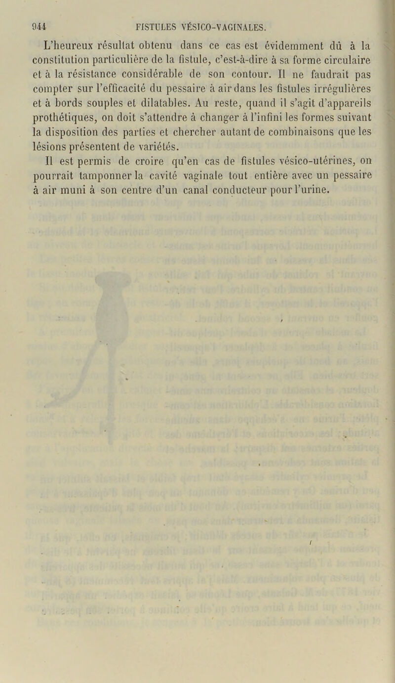 L’heureux résultat obtenu dans ce cas est évidemment dû à la constitution particulière de la fistule, c’est-cà-dire à sa forme circulaire et à la résistance considérable de son contour. Il ne faudrait pas compter sur l’efficacité du pessaire à air dans les fistules irrégulières et à bords souples et dilatables. Au reste, quand il s’agit d’appareils prothétiques, on doit s’attendre à changer à l’infini les formes suivant la disposition des parties et chercher autant de combinaisons que les lésions présentent de variétés. Il est permis de croire qu’en cas de fistules vésico-utérines, on pourrait tamponner la cavité vaginale tout entière avec un pessaire à air muni à son centre d’un canal conducteur pour l’urine. I