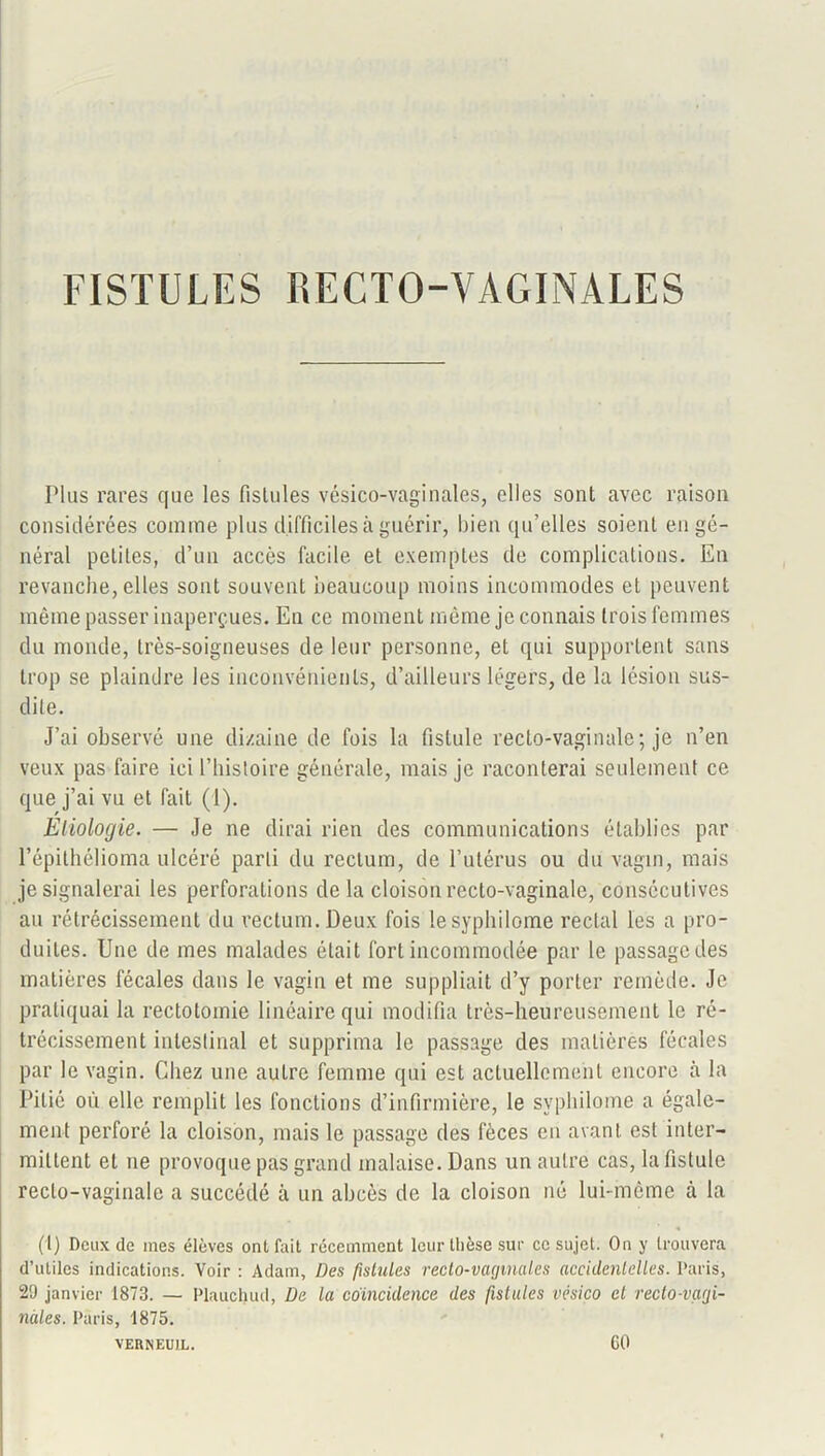 FISTULES RECTO-VAGINALES Plus rares que les fistules vésico-vaginales, elles sont avec raison considérées comme plus difficiles à guérir, bien qu’elles soient en gé- néral petites, d’un accès facile et exemples de complications. En revanche, elles sont souvent beaucoup moins incommodes et peuvent même passer inaperçues. En ce moment même je connais trois femmes du monde, très-soigneuses de leur personne, et qui supportent sans trop se plaindre les inconvénients, d’ailleurs légers, de la lésion sus- dite. J’ai observé une dizaine de fois la fistule recto-vaginale; je n’en veux pas faire ici l’histoire générale, mais je raconterai seulement ce que j’ai vu et fait (1). Etiologie. — Je ne dirai rien des communications établies par l’épithélioma ulcéré parti du rectum, de l’utérus ou du vagin, mais je signalerai les perforations de la cloison recto-vaginale, consécutives au rétrécissement du rectum. Deux fois lesyphilome rectal les a pro- duites. Une de mes malades était fort incommodée par le passage des matières fécales dans le vagin et me suppliait d’y porter remède. Je pratiquai la rectotomie linéaire qui modifia très-heureusement le ré- trécissement intestinal et supprima le passage des matières fécales par le vagin. Chez une autre femme qui est actuellement encore à la Pitié où elle remplit les fonctions d’infirmière, le syphilome a égale- ment perforé la cloison, mais le passage des fèces en avant est inter- mittent et ne provoque pas grand malaise. Dans un autre cas, la fistule recto-vaginale a succédé à un abcès de la cloison né lui-même à la (l) Deux de mes élèves ont foit récemment leur thèse sur ce sujet. On y trouvera d’utiles indications. Voir : Adam, Des fistules recto-vaginales accidentelles. Paris, 2!) janvier 1873. — Plauchud, De la coïncidence des fistules vésico et recto-vagi- nales. Paris, 1875. VERNEUIL. CO