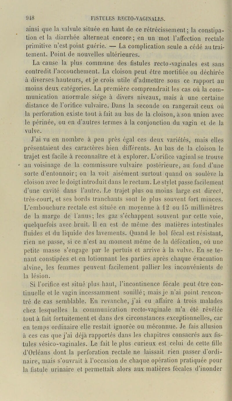 ainsi que la valvule située en haut de ce rétrécissement; la constipa- tion et la diarrhée alternent encore; en un mot l’affection rectale primitive n’est point guérie. — La complication seule a cédé au trai- tement. Point de nouvelles ultérieures. La cause la plus commune des fistules recto-vaginales est sans contredit l’accouchement. La cloison peut être mortifiée ou déchirée à diverses hauteurs, et je crois utile d’admettre sous ce rapport au moins deux catégories. La première comprendrait les cas où la com- munication anormale siège à divers niveaux, mais à une certaine distance de l’orifice vulvaire. Dans la seconde on rangerait ceux où la perforation existe tout à fait au bas de la cloison, à son union avec le périnée, ou en d’autres termes à la conjonction du vagin et de la vulve. J’ai vu en nombre à peu près égal ces deux variétés, mais elles présentaient des caractères bien différents. Au bas de la cloison le trajet est facile à reconnaître et à explorer. L’orifice vaginal se trouve ' au voisinage de la commissure vulvaire postérieure, au fond d’une sorte d’entonnoir; on la voit aisément surtout quand on soulève la cloison avec le doigt introduit dans le rectum. Le stylet passe facilement d’une cavité dans l’autre. Le trajet plus ou moins large est direct, très-court, et ses bords tranchants sont le plus souvent fort minces. L’embouchure rectale est située en moyenne à 1:2 ou 15 millimètres de la marge de l'anus; les gaz s’échappent souvent par cette voie, quelquefois avec bruit. Il en est de même des matières intestinales fluides et du liquide des lavements. Quand le bol fécal est résistant, rien ne passe, si ce n’est au moment même de la défécation, où une petite masse s’engage par le pertuis et arrive à la vulve. En se te- nant constipées et en lotionnant les parties après chaque évacuation alvine, les femmes peuvent facilement pallier les inconvénients de la lésion. Si l’orifice est situé plus haut, l’incontinence fécale peut être con- tinuelle et le vagin incessamment souillé; mais je n’ai point rencon- tré de cas semblable. En revanche, j’ai eu affaire à trois malades chez lesquelles la communication recto-vaginale m’a été révélée tout à fait fortuitement et dans des circonstances exceptionnelles, car en temps ordinaire elle restait ignorée ou méconnue. Je fais allusion à ces cas que j’ai déjà rapportés dans les chapitres consacrés aux fis- tules vésico-vaginales. Le fait le plus curieux est celui de cette fille d’Orléans dont la perforation rectale ne laissait rien passer d’ordi- naire, mais s’ouvrait à l’occasion de chaque opération pratiquée pour la fistule urinaire et permettait alors aux matières fécales d’inonder