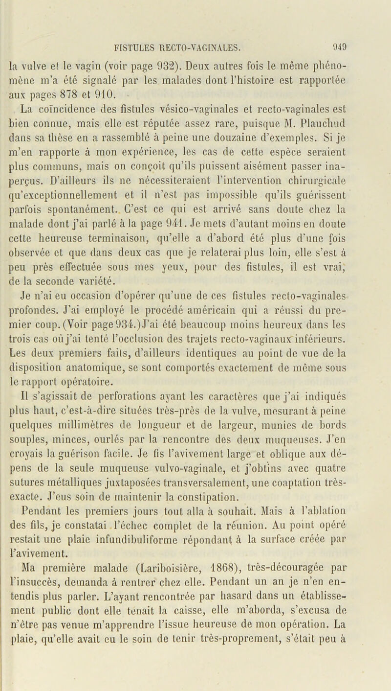 la vulve e( le vagin (voir page 932). Deux autres fois le même phéno- mène m’a été signalé par les malades dont l’histoire est rapportée aux pages 878 et 910. La coïncidence des fistules vésico-vaginales et recto-vaginales est bien connue, mais elle est réputée assez rare, puisque M. Plaucliud dans sa thèse en a rassemblé à peine une douzaine d’exemples. Si je m’en rapporte à mon expérience, les cas de cette espèce seraient plus communs, mais on conçoit qu’ils puissent aisément passer ina- perçus. D’ailleurs ils ne nécessiteraient l’intervention chirurgicale qu’exceptionnellement et il n’est pas impossible qu’ils guérissent parfois spontanément. C’est ce qui est arrivé sans doute chez la malade dont j’ai parlé à la page 941. Je mets d’autant moins en doute cette heureuse terminaison, qu’elle a d’abord été plus d’une fois observée et que dans deux cas que je relaterai plus loin, elle s’est à peu près effectuée sous mes yeux, pour des fistules, il est vrai, de la seconde variété. Je n’ai eu occasion d’opérer qu’une de ces fistules recto-vaginales profondes. J’ai employé le procédé américain qui a réussi du pre- mier coup. (Voir page 934.) J’ai été beaucoup moins heureux dans les trois cas où j’ai tenté l’occlusion des trajets recto-vaginaux inférieurs. Les deux premiers faits, d’ailleurs identiques au point de vue delà disposition anatomique, se sont comportés exactement de meme sous le rapport opératoire. Il s’agissait de perforations ayant les caractères que j’ai indiqués plus haut, c’est-à-dire situées très-près de la vulve, mesurant à peine quelques millimètres de longueur et de largeur, munies de bords souples, minces, ourlés par la rencontre des deux muqueuses. J’en croyais la guérison facile. Je fis l’avivement large et oblique aux dé- pens de la seule muqueuse vulvo-vaginale, et j’obtins avec quatre sutures métalliques juxtaposées transversalement, une coaptation très- exacte. J’eus soin de maintenir la constipation. Pendant les premiers jours tout alla à souhait. Mais à l’ablation des fils, je constatai l’échec complet de la réunion. Au point opéré restait une plaie infundibuliforme répondant à la surface créée par l’avivement. Ma première malade (Lariboisière, 1868), très-découragée par l’insuccès, demanda à rentrer chez elle. Pendant un an je n’en en- tendis plus parler. L’ayant rencontrée par hasard dans un établisse- ment public dont elle tenait la caisse, elle m’aborda, s’excusa de n’ètre pas venue m’apprendre l’issue heureuse de mon opération. La plaie, qu’elle avait eu le soin de tenir très-proprement, s’était peu à