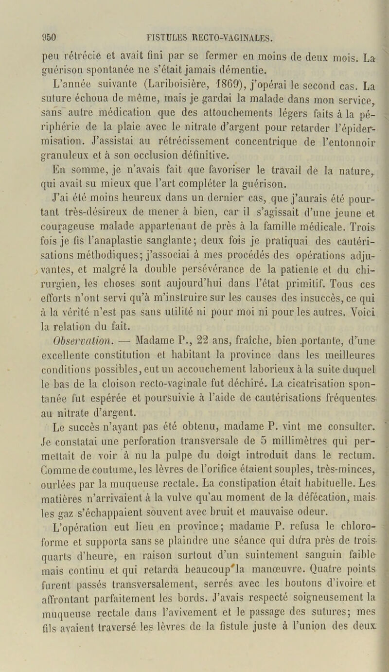 peu rétrécie et avait fini par se fermer en moins de deux mois. La guérison spontanée ne s’était jamais démentie. L’année suivante (Lariboisière, 1869), j’opérai le second cas. La suture échoua de même, mais je gardai la malade dans mon service,, sans autre médication que des attouchements légers faits à la pé- riphérie de la plaie avec le nitrate d’argent pour retarder l’épider- misation. J’assistai au rétrécissement concentrique de l’entonnoir granuleux et à son occlusion définitive. En somme, je n’avais fait que favoriser le travail de la nature,, qui avait su mieux que l’art compléter la guérison. J’ai été moins heureux dans un dernier cas, que j’aurais été pour- tant très-désireux de mener à bien, car il s’agissait d’une jeune et courageuse malade appartenant de près à la famille médicale. Trois fois je fis l’anaplastie sanglante; deux fois je pratiquai des cautéri- sations méthodiques; j’associai à mes procédés des opérations adju- vantes, et malgré la double persévérance de la patiente et du chi- rurgien, les choses sont aujourd’hui dans l’état primitif. Tous ces efforts n’ont servi qu’à m’instruire sur les causes des insuccès, ce qui à la vérité n’est pas sans utilité ni pour moi ni pour les autres. Voici la relation du fait. Observation. — Madame P., 22 ans, fraîche, bien .portante, d’une excellente constitution et habitant la province dans les meilleures conditions possibles, eut un accouchement laborieux à la suite duquel le bas de la cloison recto-vaginale fut déchiré. La cicatrisation spon- tanée fut espérée et poursuivie à l’aide de cautérisations fréquentes, au nitrate d’argent. Le succès n’ayant pas été obtenu, madame P. vint me consulter. Je constatai une perforation transversale de 5 millimètres qui per- mettait de voir cà nu la pulpe du doigt introduit dans le rectum. Comme de coutume, les lèvres de l’orifice étaient souples, très-minces, ourlées par la muqueuse rectale. La constipation était habituelle. Les matières n’arrivaient à la vulve qu’au moment de la défécation, mais les gaz s’échappaient souvent avec bruit et mauvaise odeur. L’opération eut lieu en province; madame P. refusa le chloro- forme et supporta sans se plaindre une séance qui ddra près de trois- quarts d’heure, en raison surtout d’un suintement sanguin faible mais continu et qui retarda beaucoup'la manœuvre. Quatre points furent passés transversalement, serrés avec les boutons d’ivoire et affrontant parfaitement les bords. J’avais respecté soigneusement la muqueuse rectale dans l’avivement et le passage des sutures; mes fils avaient traversé les lèvres de la fistule juste cà l’union des deux:
