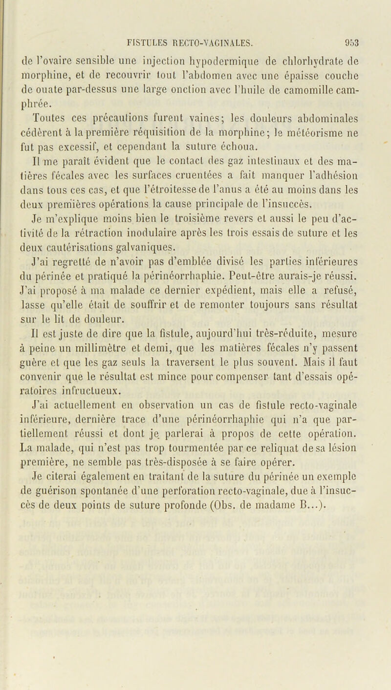 de l’ovaire sensible une injection hypodermique de chlorhydrate de morphine, et de recouvrir tout l’abdomen avec une épaisse couche de ouate par-dessus une large onction avec l’huile de camomille cam- phrée. Toutes ces précautions furent vaines; les douleurs abdominales cédèrent à la première réquisition de la morphine; le météorisme ne fut pas excessif, et cependant la suture échoua. Il me paraît évident que le contact des gaz intestinaux et des ma- tières fécales avec les surfaces cruentées a fait manquer l’adhésion dans tous ces cas, et que l’étroitesse de l’anus a été au moins dans les deux premières opérations la cause principale de l’insuccès. Je m’explique moins bien le troisième revers et aussi le peu d’ac- tivité de la rétraction inodulaire après les trois essais de suture et les deux cautérisations galvaniques. J’ai regretté de n’avoir pas d’emblée divisé les parties inférieures du périnée et pratiqué la périnéorrhapliie. Peut-être aurais-je réussi. J’ai proposé à ma malade ce dernier expédient, mais elle a refusé, lasse qu’elle était de souffrir et de remonter toujours sans résultat sur le lit de douleur. Il est juste de dire que la fistule, aujourd’hui très-réduite, mesure à peine un millimètre et demi, que les matières fécales n’y passent guère et que les gaz seuls la traversent le plus souvent. Mais il faut convenir que le résultat est mince pour compenser tant d’essais opé- ratoires infructueux. J’ai actuellement en observation un cas de fistule recto-vaginale inférieure, dernière trace d’une périnéorrhapliie qui n’a que par- tiellement réussi et dont je parlerai à propos de cette opération. La malade, qui n’est pas trop tourmentée par ce reliquat de sa lésion première, ne semble pas très-disposée à se faire opérer. Je citerai également en traitant de la suture du périnée un exemple de guérison spontanée d’une perforation recto-vaginale, due à l’insuc- cès de deux points de suture profonde (Obs. de madame B...).
