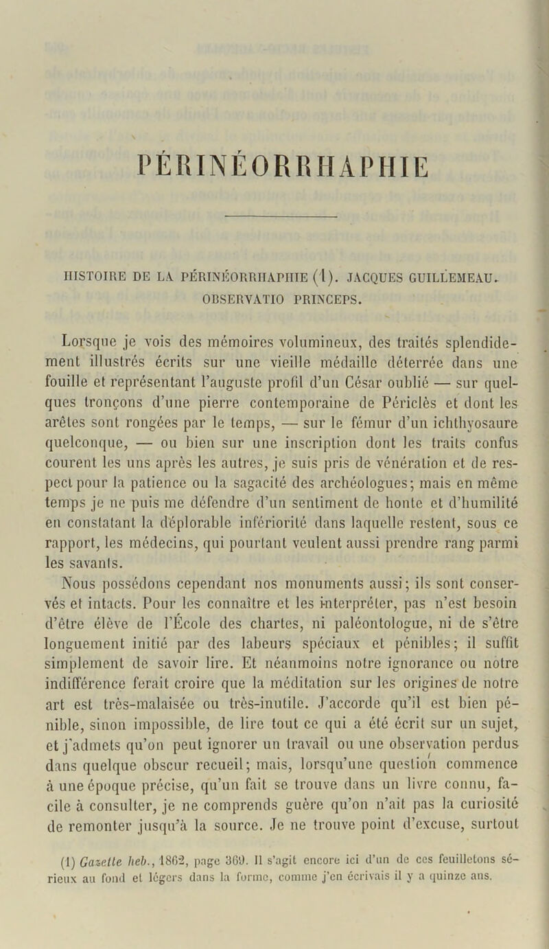 PÉRINÉORRHAPHIE HISTOIRE DE LA PÉRINÉORRHAPHIE (1). JACQUES GUILLEMEAU* ORSERYATIO PRINCEPS. Lorsque je vois des mémoires volumineux, des traités splendide- ment illustrés écrits sur une vieille médaille déterrée dans une fouille et représentant l’auguste profil d’un César oublié — sur quel- ques tronçons d’une pierre contemporaine de Périclès et dont les arêtes sont rongées par le temps, — sur le fémur d’un ichthyosaure quelconque, — ou bien sur une inscription dont les traits confus courent les uns après les autres, je suis pris de vénération et de res- pect pour la patience ou la sagacité des archéologues; mais en même temps je ne puis me défendre d’un sentiment de honte et d’humilité en constatant la déplorable infériorité dans laquelle restent, sous ce rapport, les médecins, qui pourtant veulent aussi prendre rang parmi les savants. Nous possédons cependant nos monuments aussi; ils sont conser- vés et intacts. Pour les connaître et les interpréter, pas n’est besoin d’être élève de l’École des chartes, ni paléontologue, ni de s’être longuement initié par des labeurs spéciaux et pénibles; il suffit simplement de savoir lire. Et néanmoins notre ignorance ou notre indifférence ferait croire que la méditation sur les origines de notre art est très-malaisée ou très-inutile. J’accorde qu’il est bien pé- nible, sinon impossible, de lire tout ce qui a été écrit sur un sujet, et j'admets qu’on peut ignorer un travail ou une observation perdus dans quelque obscur recueil; mais, lorsqu’une question commence à une époque précise, qu’un fait se trouve dans un livre connu, fa- cile à consulter, je ne comprends guère qu’on n’ait pas la curiosité de remonter jusqu’à la source. Je ne trouve point d’excuse, surtout (I) Gazelle heb., 18G”2, page 360. Il s’agit encore ici d’un de ces feuilletons sé- rieux au fond et légers dans la forme, comme j’en écrivais il y a quinze ans.
