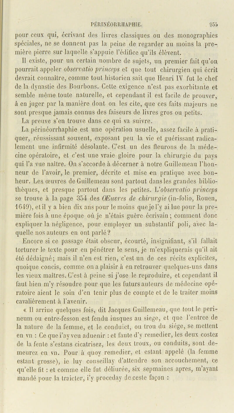 pour ceux qui, écrivant des livres classiques ou des monographies spéciales, ne se donnent pas la peine de regarder au moins la pre- mière pierre sur laquelle s’appuie l’édifice qu’ils élèvent. Il existe, pour un certain nombre de sujets, un premier fait qu’on pourrait appeler observcitio pr inceps et que tout chirurgien qui écrit devrait connaître, comme tout historien sait que Henri IV fut le chef de la dynastie des Bourbons. Cette exigence n’est pas exorbitante et semble même toute naturelle, et cependant il est facile de prouver, à en juger par la manière dont on les cite, que ces faits majeurs ne sont presque jamais connus des faiseurs de livres gros ou petits. La preuve s’en trouve dans ce qui va suivre. La périnéorrhaphie est une opération usuelle, assez facile à prati- quer, réussissant souvent, exposant peu la vie et guérissant radica- lement une infirmité désolante. C’est un des fleurons de la méde- cine opératoire, et c’est une vraie gloire pour la chirurgie du pays qui l’a vue naître. On s’accorde à décerner à notre Guillemeau l’hon- neur de l’avoir, le premier, décrite et mise en pratique avec bon- heur. Les œuvres de Guillemeau sont partout dans les grandes biblio- thèques, et presque partout dans les petites. L'observalio princeps se trouve à la page 35-4 des Œuvres de chirurgie (in-folio, Rouen, 1649), et il y a bien dix ans pour le moins que je l’y ai lue pour la pre- mière fois à une époque où je n’étais guère écrivain ; comment donc expliquer la négligence, pour employer un substantif poli, avec la- quelle nos auteurs en ont parlé? Encore si ce passage était obscur, écourté, insignifiant, s’il fallait torturer le texte pour en pénétrer le sens, je m’expliquerais qu’il ait été dédaigné; mais il n’en est rien, c’est un de ces récits explicites, quoique concis, comme on a plaisir à en retrouver quelques-uns dans les vieux maîtres. C’est à peine -si j’ose le reproduire, et cependant il faut bien m’v résoudre pour que les futurs auteurs de médecine opé- ratoire aient le soin d’en tenir plus de compte et de le traiter moins cavalièrement à l’avenir. « Il arriue quelques fois, dit Jacques Guillemeau, que tout le peri- neum ou entrc-fesson est fendu iusques au siégé, et que Rentrée de la nature de la femme, et le conduict, ou trou du siège, se mettent en vn : Ce quei’ay vcu aduenir : et faute d’y remédier, les deux costez de la fente s’eslans cicatrisez, les deux troux, ou conduits, sont de- meurez en vu. Pour à quov remedier, et estant appelé (la femme estant grosse), ie luy conseilla}- d’attendre son accouchement, ce qu’elle fit : et comme elle fut déliurée, six sepmaines apres, m’ayant mandé pour la traicter, i’y proceday de ceste façon :