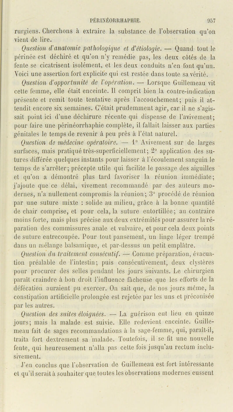 rurgiens. Cherchons à extraire la substance de l’observation qu’on vient de lire. Question d'anatomie pathologique et d'étiologie. — Quand tout le périnée est déchiré et qu’on n’y remédie pas, les deux côtés de la fente se cicatrisent isolément, et les deux conduits n’en font qu’un. Voici une assertion fort explicite qui est restée dans toute sa vérité. Question d'opportunité de l'opération. — Lorsque Guillemeau vit cette femme, elle était enceinte. Il comprit bien la contre-indication présente et remit toute tentative après l’accouchement; puis il at- tendit encore six semaines. C’était prudemment agir, car il ne s’agis- sait point ici d’une déchirure récente qui dispense de l’avivement; pour faire une périnéorrhaphie complète, il fallait laisser aux parties génitales le temps de revenir à peu près à l’état naturel. Question de médecine opératoire. — 1° Avivement sur de larges surfaces, mais pratiqué très-superficiellement; 2° application des su- tures différée quelques instants pour laisser à l’écoulement sanguin le temps de s’arrêter; précepte utile qui facilite le passage des aiguilles et qu’on a démontré plus tard favoriser la réunion immédiate; j’ajoute que ce délai, vivement recommandé par des ailleurs mo- dernes, n’a nullement compromis la réunion; 3° procédé de réunion par une suture mixte : solide au milieu, grâce à la bonne quantité de chair comprise, et pour cela, la suture entortillée; au contraire moins forte, mais plus précise aux deux extrémités pour assurer la ré- paration des commissures anale et vulvaire, et pour cela deux points de suture entrecoupée. Pour tout pansement, un linge léger trempé dans un mélange balsamique, et par-dessus un petit emplâtre. Question du traitement consécutif. — Comme préparation, évacua- tion préalable de l’intestin; puis consécutivement, deux clyslères pour procurer des selles pendant les jours suivants. Le chirurgien paraît craindre à bon droit l’influence fâcheuse que les efforts de la défécation auraient pu exercer. On sait que, de nos jours même, la constipation artificielle prolongée est rejetée par les uns et préconisée par les autres. Question des suites éloignées. — La guérison eut lieu en quinze jours; mais la malade est suivie. Elle redevient enceinte. Guille- meau fait de sages recommandations â la sage-femme, qui, paraît-il, traita fort dexlrement sa malade. Toutefois, il se fit une nouvelle fente, qui heureusement n’alla pas celle fois jusqu’au rectum inclu- sivement. J’en conclus que l'observation de Guillemeau est fort intéressante et qu’il serait â souhaiter que toutes les observations modernes eussent