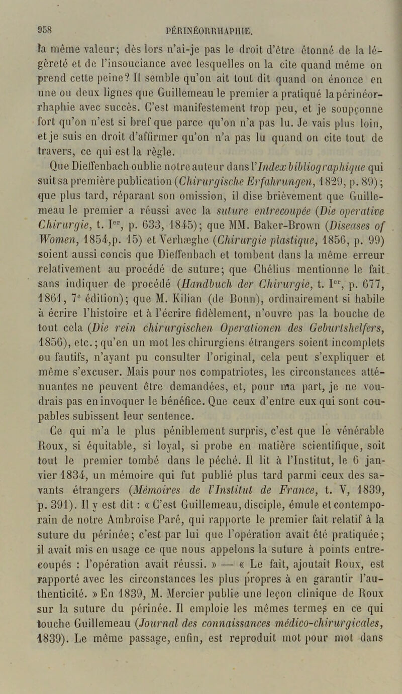 la même valeur; dès lors 11’ai-je pas le droit d’être étonné de la lé- gèreté et de l’insouciance avec lesquelles on la cite quand même on prend cette peine? Il semble qu’on ait tout dit quand on énonce en une ou deux lignes que Guillemeau le premier a pratiqué lapérinéor- rhapliie avec succès. C’est manifestement trop peu, et je soupçonne fort qu’on n’est si bref que parce qu’on n’a pas lu. Je vais plus loin, et je suis en droit d’affirmer qu’on n’a pas lu quand on cite tout de travers, ce qui est la règle. Que Dieffenbach oublie notre auteur dans VIndex bibliographique qui suit sa première publication (Chirurgische Erfahrmgen, 1829, p. 89) ; que plus tard, réparant son omission, il dise brièvement que Guille- meau le premier a réussi avec la suture entrecoupée (Die operative Chirurgie, t. Ier, p. 033, 184-5); que MM. Baker-Brown (Diseuses of Women, 1854,p. 15) et Yerliæglie (Chirurgie plastique, 1850, p. 99) soient aussi concis que Dieffenbach et tombent dans la même erreur relativement au procédé de suture; que Chélius mentionne le fait sans indiquer de procédé (Handbuch der Chirurgie, t. Ier, p. 077, 1801, 7e édition); que M. Kilian (de Bonn), ordinairement si habile à écrire l’histoire et à l’écrire fidèlement, n’ouvre pas la bouche de tout cela (Die rein chirurgischen Operationcn des Geburlshelfers, 1850), etc. ; qu’en un mot les chirurgiens étrangers soient incomplets ou fautifs, n’ayant pu consulter l’original, cela peut s’expliquer et même s’excuser. Mais pour nos compatriotes, les circonstances atté- nuantes ne peuvent être demandées, et, pour ma part, je ne vou- drais pas en invoquer le bénéfice. Que ceux d’entre eux qui sont cou- pables subissent leur sentence. Ce qui m’a le plus péniblement surpris, c’est que le vénérable Boux, si équitable, si loyal, si probe en matière scientifique, soit tout le premier tombé dans le péché. Il lit à l’Institut, le G jan- vier 1834, un mémoire qui fut publié plus tard parmi ceux des sa- vants étrangers (Mémoires de l'Institut de France, l. V, 1839, p. 391). Il y est dit : « G’est Guillemeau, disciple, émule et contempo- rain de notre Ambroise Paré, qui rapporte le premier fait relatif à la suture du périnée; c’est par lui que l’opération avait été pratiquée; il avait mis en usage ce que nous appelons la suture à points entre- coupés : l’opération avait réussi. » — « Le fait, ajoutait Roux, est rapporté avec les circonstances les plus propres à en garantir l’au- thenticité. » En 1839, M. Mercier publie une leçon clinique de Roux sur la suture du périnée. Il emploie les mêmes ternie^ en ce qui touche Guillemeau (Journal des connaissances médico-chirurgicales, 1839). Le même passage, enfin, est reproduit mot pour mot dans