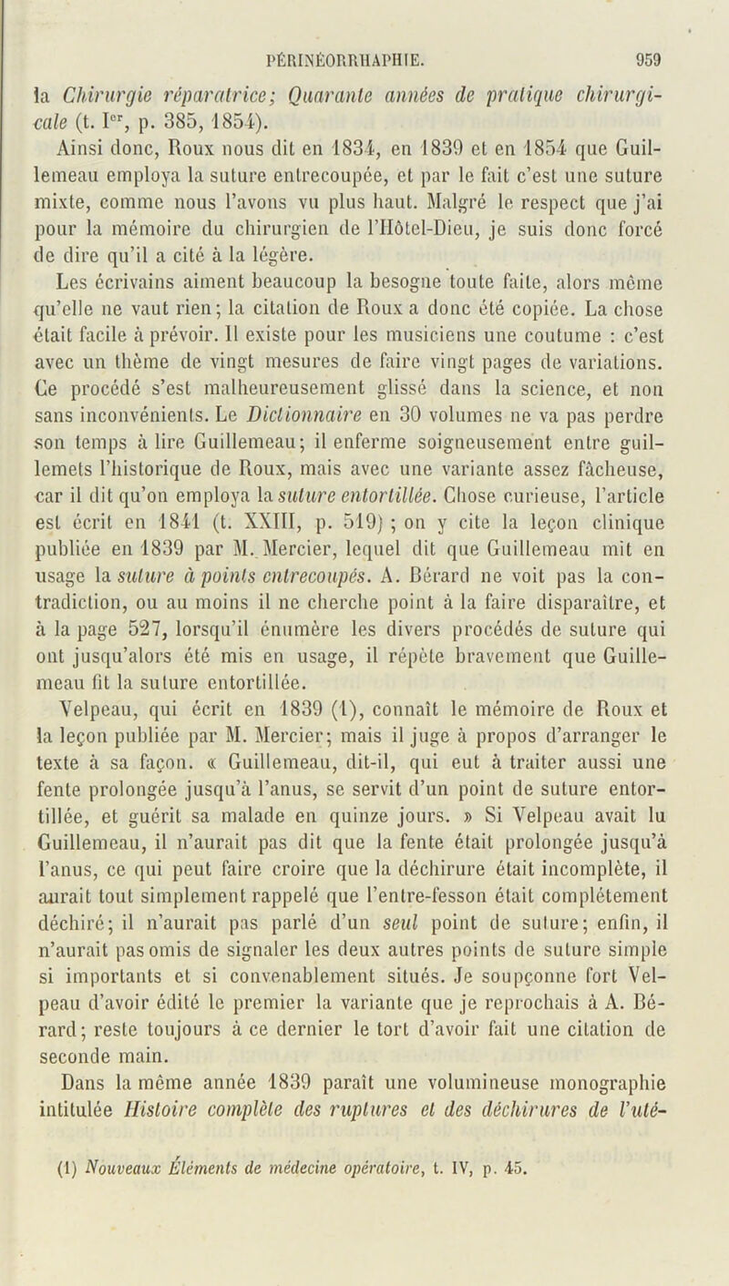 la Chirurgie réparatrice; Quarante années de pratique chirurgi- cale (t. Ier, p. 385, 1854). Ainsi donc, Roux nous dit en 1834, en 1830 et en 185-4 que Guil- lemeau employa la suture entrecoupée, et par le fait c’est une suture mixte, comme nous l’avons vu plus haut. Malgré le respect que j’ai pour la mémoire du chirurgien de l’Hôtel-Dieu, je suis donc forcé de dire qu’il a cité à la légère. Les écrivains aiment beaucoup la besogne toute faite, alors même qu’elle ne vaut rien; la citation de Roux a donc été copiée. La chose était facile h prévoir. 11 existe pour les musiciens une coutume : c’est avec un thème de vingt mesures de faire vingt pages de variations. Ce procédé s’est malheureusement glissé dans la science, et non sans inconvénients. Le Dictionnaire en 30 volumes ne va pas perdre son temps à lire Guillemeau; il enferme soigneusement entre guil- lemets l’historique de Roux, mais avec une variante assez fâcheuse, car il dit qu’on employa la suture entortillée. Chose curieuse, l’article est écrit en 1841 (t. XXIII, p. 519) ; on y cite la leçon clinique publiée en 1839 par M. Mercier, lequel dit que Guillemeau mit en usage la suture à points entrecoupés. A. Gérard ne voit pas la con- tradiction, ou au moins il ne cherche point à la faire disparaître, et à la page 527, lorsqu’il énumère les divers procédés de suture qui ont jusqu’alors été mis en usage, il répète bravement que Guille- meau fit la suture entortillée. Velpeau, qui écrit en 1839 (1), connaît le mémoire de Roux et la leçon publiée par M. Mercier; mais il juge à propos d’arranger le texte à sa façon. « Guillemeau, dit-il, qui eut à traiter aussi une fente prolongée jusqu’à l’anus, se servit d’un point de suture entor- tillée, et guérit sa malade en quinze jours. » Si Velpeau avait lu Guillemeau, il n’aurait pas dit que la fente était prolongée jusqu’à l’anus, ce qui peut faire croire que la déchirure était incomplète, il aurait tout simplement rappelé que l’entre-fesson était complètement déchiré; il n’aurait pas parlé d’un seul point de suture; enfin, il n’aurait pas omis de signaler les deux autres points de suture simple si importants et si convenablement situés. Je soupçonne fort Vel- peau d’avoir édité le premier la variante que je reprochais à A. Gé- rard; reste toujours à ce dernier le tort d’avoir fait une citation de seconde main. Dans la même année 1839 paraît une volumineuse monographie intitulée Histoire complète des ruptures et des déchirures de Vuté- (1) Nouveaux Éléments de médecine opératoire, t. IV, p. 45.
