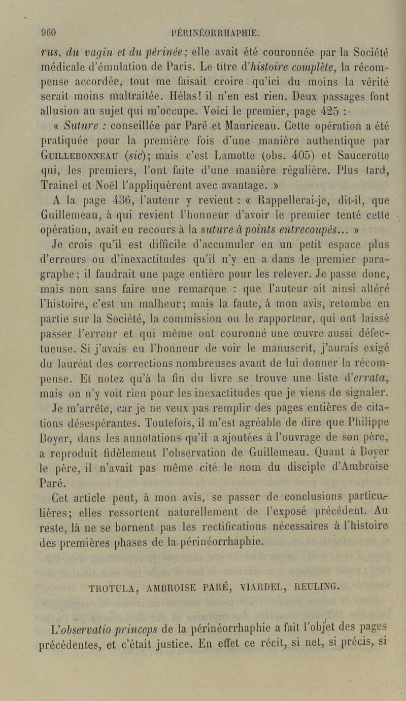 rus, du vagin el du périnée; elle avait été couronnée par la Société médicale d’émulation de Paris. Le titre dhistoire complète, la récom- pense accordée, tout me faisait croire qu’ici du moins la vérité serait moins maltraitée. Hélas! il n’en est rien. Deux passages font allusion au sujet qui m’occupe. Voici le premier, page 425 : « Suture : conseillée par Paré-el Mauriceau. Cette opération a été pratiquée pour la première fois d’une manière authentique par Guillebonneau (sic); mais c’est Lamotte (obs. 405) et Saucerolte qui, les premiers, l’ont faite d’une manière régulière. Plus tard, Trainel et Noël l’appliquèrent avec avantage. » À la page 430, l’auteur y revient : « Rappellerai-je, dit-il, que Guillemeau, à qui revient l’honneur d’avoir le premier tenté celte opération, avait eu recours à la suture à points entrecoupés... » Je crois qu’il est difficile d’accumuler en un petit espace plus d’erreurs ou d’inexactitudes qu’il n’y en a dans le premier para- graphe; il faudrait une page entière pour les relever. Je passe donc, mais non sans faire une remarque : que l’auteur ait ainsi altéré l’histoire, c’est un malheur; mais la faute, à mon avis, retombe en partie sur la Société, la commission ou le rapporteur, qui ont laissé passer l’erreur et qui même ont couronné une œuvre aussi défec- tueuse. Si j’avais eu l’honneur de voir le manuscrit, j’aurais exigé du lauréat des corrections nombreuses avant de lui donner la récom- pense. Et notez qu’à la fin du livre se trouve une liste d'errata, mais on n’y voit rien pour les inexactitudes que je viens de signaler. Je m’arrête, car je ne veux pas remplir des pages entières de cita- tions désespérantes. Toutefois, il m’est agréable de dire que Philippe Boyer, dans les annotations qu’il a ajoutées à l’ouvrage de son père, a reproduit fidèlement l’observation de Guillemeau. Quant à Boyer le père, il n’avait pas même cité le nom du disciple d’Ambroise Paré. Cet article peut, à mon avis, se passer de conclusions particu- lières; elles ressortent naturellement de l’exposé précédent. Au reste, là ne se bornent pas les rectifications nécessaires à l’histoire des premières phases de la périnéorrhaphie. TROTl'LA, AMDROISE TARÉ, VIARDEL, REULING. L’observatio princeps de la périnéorrhaphie a fait l’objet des pages précédentes, et c’était justice. En effet ce récit, si net, si précis, si