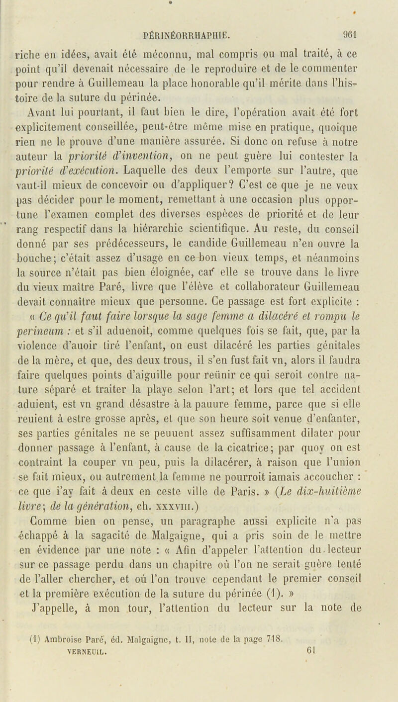 riche en idées, avait élé méconnu, mal compris ou mal traité, à ce point qu’il devenait nécessaire de le reproduire et de le commenter pour rendre à Guillemeau la place honorable qu’il mérite dans l’his- toire de la suture du périnée. Avant lui pourtant, il faut bien le dire, l’opération avait été fort explicitement conseillée, peut-être même mise en pratique, quoique rien ne le prouve d’une manière assurée. Si donc on refuse à notre auteur la priorité d'invention, on ne peut guère lui contester la priorité d'exécution. Laquelle des deux l’emporte sur l’autre, que vaut-il mieux de concevoir ou d’appliquer? C’est ce que je ne veux pas décider pour le moment, remettant à une occasion plus oppor- tune l’examen complet des diverses espèces de priorité et de leur rang respectif dans la hiérarchie scientifique. Au reste, du conseil donné par ses prédécesseurs, le candide Guillemeau n’en ouvre la bouche; c’était assez d’usage en ce bon vieux temps, et néanmoins la source n’était pas bien éloignée, caif elle se trouve dans le livre du vieux maître Paré, livre que l’élève et collaborateur Guillemeau devait connaître mieux que personne. Ce passage est fort explicite : « Ce qu'il faut faire lorsque la sage femme a dilacéré et rompu le perineum : et s’il aduenoit, comme quelques fois se fait, que, par la violence d’auoir tiré l’enfant, on eust dilacéré les parties génitales de la mère, et que, des deux trous, il s’en fust fait vn, alors il faudra faire quelques points d’aiguille pour retinir ce qui seroit contre na- ture séparé et traiter la playe selon l’art; et lors que tel accident aduient, est vn grand désastre à la pauure femme, parce que si elle reuient à estre grosse après, et que son heure soit venue d’enfanter, ses parties génitales ne se peuuent assez suffisamment dilater pour donner passage à l’enfant, à cause de la cicatrice; par quoy on est contraint la couper vn peu, puis la dilacérer, à raison que l’union se fait mieux, ou autrement la femme ne pourroit iamais accoucher : ce que i’ay fait cà deux en cesle ville de Paris. » (Le dix-huitième livre ; de la génération, ch. xxxviii.) Comme bien on pense, un paragraphe aussi explicite n’a pas échappé à la sagacité de Malgaigne, qui a pris soin de le mettre en évidence par une note : « Afin d’appeler l’attention du.lecteur sur ce passage perdu dans un chapitre où l’on ne serait guère tenté de l’aller chercher, et où l’on trouve cependant le premier conseil et la première exécution de la suture du périnée (I). » J’appelle, à mon tour, l’attention du lecteur sur la note de (I) Ambroise Paré’, éd. Malgaigne, t. II, note de la page 718. VERNEOIL. 61