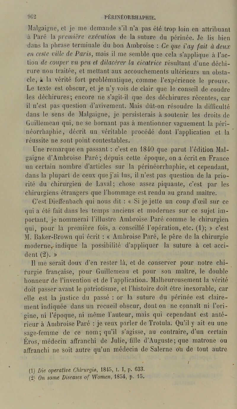 Malgaigne, et je me demande s’il n’a pas été trop loin en attribuant à Paré la première exécution de la suture du périnée. Je lis bien dans la phrase terminale du bon Ambroise : Ce que i'ay fait à deux en ccsle ville de Paris, mais il me semble que cela s’applique à l’ac- tion de couper vn peu et dilacêrcr la cicatrice résultant d’une déchi- rure non traitée, et mettant aux accouchements ultérieurs un obsta- cle, à la vérité fort problématique, comme l’expérience le prouve. Le texte est obscur, et je n’y vois île clair que le conseil de coudre les déchirures; encore ne s’agil-il que des déchirures récentes, car il n’est pas question d’avivement. Mais dût-on résoudre la difficulté dans le sens de Malgaigne, je persisterais à soutenir les droits de Guillemeau qui, ne se bornant pas à mentionner vaguement la péri- néorrhaphie, décrit un véritable procédé dont l’application et la réussite ne sont point contestables. Une remarque en passant : c’est en 1840 que parut l’édition Mal- gaigne d’Ambroise Paré; depuis cette époque, on a écrit en France un certain nombre d’articles sur la périnéorrhaphie, et cependant, dans la plupart de ceux que j’ai lus, il n’est pas question de la prio- rité du chirurgien de Laval ; chose assez piquante, c’est par les chirurgiens étrangers que l’hommage est rendu au grand maître. C’est Dieffenbach qui nous dit : «. Si je jette un coup d’œil sur ce qui a été fait dans les temps anciens et modernes sur ce sujet im- portant, je nommerai l’illustre Ambroise Paré comme le chirurgien qui, pour la première fois, a conseillé l’opération, etc. (1); » c’est M. Baker-Brown qui écrit : « Ambroise Paré, le père de la chirurgie modernerindique la possibilité d’appliquer la suture à cet acci- dent (2). » Il me serait doux d’en rester là, et de conserver pour notre chi- rurgie française, pour Guillemeau et pour son maître, le double honneur de l’invention et de l’application. Malheureusement la vérité doit passer avant le patriotisme, et l’histoire doit être inexorable, car elle est la justice du passé : or la suture du périnée est claire- ment indiquée dans un recueil obscur, dont on ne connaît ni l’ori- gine, ni l’époque, ni même l’auteur, mais qui cependant est anté- rieur à Ambroise Paré : je veux parler de Trotula. Qu’il y ait eu une sage-femme de ce nom; qu’il s’agisse, au contraire, d’un certain Éros, médecin affranchi de Julie, fille d’Auguste; que matrone ou affranchi ne soit autre qu’un médecin de Salerne ou de tout autre * / (1) Die operative Chirurgie, 1815, t. I, p. 633. (2) On sortie Diseuses o[ Women, 1854, p. 15.
