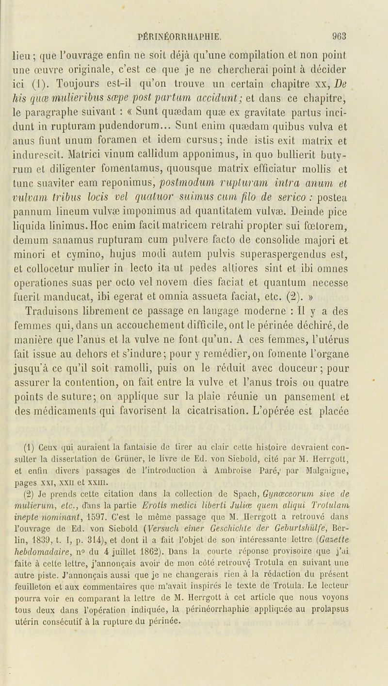 lieu ; que l’ouvrage enfin ne soiL déjà qu’une compilation et non point une œuvre originale, c’est ce que je ne chercherai point à décider ici (I). Toujours est-il qu’on trouve un certain chapitre xx, De his quce mulieribus sœpe post partum accidunt; et dans ce chapitre, le paragraphe suivant : « Sunt quædam quæ ex gravilate partus inci- dunt in rupturam pudendorum... Sunt enim quædam quibus vulva et anus fiunt unum foramen et idem cursus; iiule istis exit matrix et indurescit. Matrici vinum callidum apponimus, in quo bullierit huty- rum et diligenter fomentamus, quousque matrix efficiatur mollis et tune suaviter eam reponimus, postmodum rupturam inlra anum et vulvam tribus loris vel quatuor suimus cum filo de serico : postea pannum lineum vulvæ imponimus ad quantitatem vulvæ. Deinde pice liquida linimus.IIoc enim facil matricem retrahi propter sui fœlorem, demum sanamus rupturam cum pulvere facto de consolide majori et minori et cymino, hujus modi autem pulvis superaspergendus est, et colloeetur mulier in lecto ita ut pedes alliores sint et ibi omnes operationes suas per oclo vel novem dies faciat et quantum necesse fuerit manducat, ibi egerat et omnia assueta faciat, etc. (2). » Traduisons librement ce passage en langage moderne : Il y a des femmes qui, dans un accouchement difficile, ont le périnée déchiré, de manière que l’anus et la vulve ne font qu’un. A ces femmes, l’utérus fait issue au dehors et s’indure; pour y remédier,on fomente l’organe jusqu’à ce qu’il soit ramolli, puis on le réduit avec douceur ; pour assurer la contention, on fait entre la vulve et l’anus trois ou quatre points de suture; on applique sur la plaie réunie un pansement et des médicaments qui favorisent la cicatrisation. L’opérée est placée (1) Ceux qui auraient la fantaisie de tirer au clair cette histoire devraient con- sulter la dissertation de Grüner, le livre de Ed. von Siebold, cité par M. Herrgott, et enfin divers passages de l’introduction à Ambroise Paré,' par Malgaigne, pages xxi, xxii et xxm. (2) Je prends cette citation dans la collection de Spach, Gynœceorum sive de mulierum, etc., dans la partie Erotis medici liberti Juliœ quem aliqui Trolulam inepte nommant, 1597. C’est le même passage que M. Herrgott a retrouvé dans l’ouvrage de Ed. von Siebold (Versucli elner Geschiclite der Geburtshülfe, Ber- lin, 1839, t. 1, p. 314), et dont il a fait l’objet de son intéressante lettre (Gazette hebdomadaire, n° du 4 juillet 1862). Dans la courte réponse provisoire que j’ai faite à celte lettre, j’annonçais avoir de mon côté retrouvç Trotula en suivant une autre piste. J’annonçais aussi que je ne changerais rien à la rédaction du présent feuilleton et aux commentaires que m’avait inspirés le texte de Trotula. Le lecteur pourra voir en comparant la lettre de M. Herrgott à cet article que nous voyons tous deux dans l’opération indiquée, la périnéorrhaphie appliquée au prolapsus utérin consécutif à la rupture du périnée.