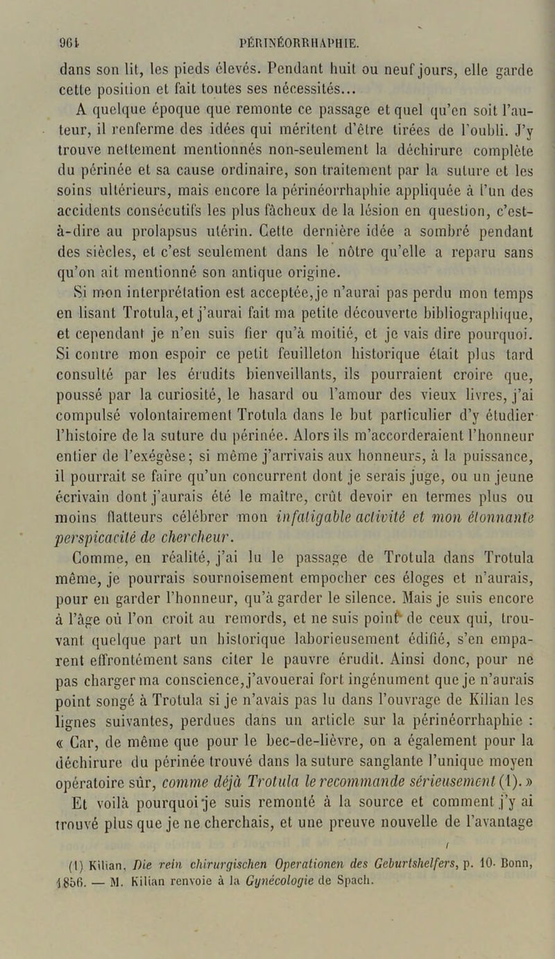 dans son lit, les pieds élevés. Pendant huit ou neuf jours, elle garde cette position et fait toutes ses nécessités... A quelque époque que remonte ce passage et quel qu’en soit l’au- teur, il renferme des idées qui méritent d’être tirées de l’oubli. J’v trouve nettement mentionnés non-seulement la déchirure complète du périnée et sa cause ordinaire, son traitement par la suture et les soins ultérieurs, mais encore la périnéorrhaphie appliquée à l’un des accidents consécutifs les plus fâcheux de la lésion en question, c’est- à-dire au prolapsus utérin. Cette dernière idée a sombré pendant des siècles, et c’est seulement dans le nôtre qu’elle a reparu sans qu’on ait mentionné son antique origine. Si mon interprétation est acceptée, je n’aurai pas perdu mon temps en lisant Trotula, et j’aurai fait ma petite découverte bibliographique, et cependant je n’en suis fier qu’à moitié, et je vais dire pourquoi. Si contre mon espoir ce petit feuilleton historique était plus tard consulté par les érudits bienveillants, ils pourraient croire que, poussé par la curiosité, le hasard ou l’amour des vieux livres, j’ai compulsé volontairement Trotula dans le but particulier d’y étudier l’histoire de la suture du périnée. Alors ils m’accorderaient l’honneur entier de l’exégèse; si môme j’arrivais aux honneurs, à la puissance, il pourrait se faire qu’un concurrent dont je serais juge, ou un jeune écrivain dont j’aurais été le maître, crût devoir en termes plus ou moins flatteurs célébrer mon infatigable activité et mon étonnante perspicacité de chercheur. Comme, en réalité, j’ai lu le passage de Trotula dans Trotula même, je pourrais sournoisement empocher ces éloges et n’aurais, pour en garder l’honneur, qu’à garder le silence. Mais je suis encore à l’âge où l’on croit au remords, et ne suis poinf*- de ceux qui, trou- vant quelque part un historique laborieusement édifié, s’en empa- rent effrontément sans citer le pauvre érudit. Ainsi donc, pour ne pas charger ma conscience, j’avouerai fort ingénument que je n’aurais point songé à Trotula si je n’avais pas lu dans l’ouvrage de Kilian les lignes suivantes, perdues dans un article sur la périnéorrhaphie : « Car, de même que pour le bec-de-lièvre, on a également pour la déchirure du périnée trouvé dans la suture sanglante l’unique moyen opératoire sûr, comme déjà Trotula le recommande sérieusement (1). » Et voilà pourquoi je suis remonté à la source et comment j’y ai trouvé plus que je ne cherchais, et une preuve nouvelle de l’avantage i (I) Kilian, Die rein chirurgischen Operationen des Geburtshetfers, p. 10- Bonn, ■j$56. — M. Kilian renvoie à la Gynécologie de Spacli.