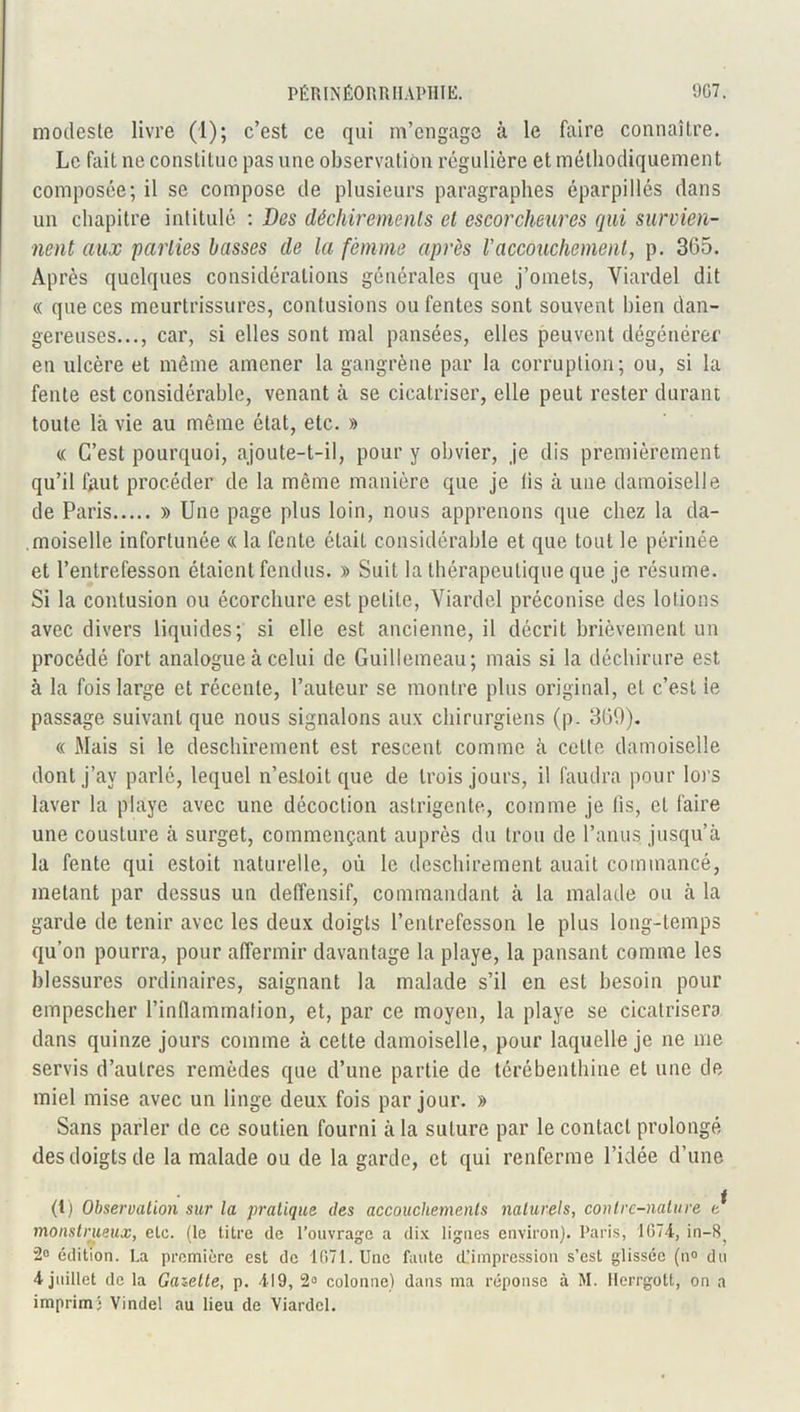 modeste livre (1); c’est ce qui m’engage à le faire connaître. Le fait ne constitue pas une observation régulière et méthodiquement composée; il se compose de plusieurs paragraphes éparpillés dans un chapitre intitulé : Des déchirements et escorcheures qui survien- nent aux parties basses de la femme après l'accouchement, p. 365. Après quelques considérations générales que j’omets, Viardel dit « que ces meurtrissures, contusions ou fentes sont souvent bien dan- gereuses..., car, si elles sont mal pansées, elles peuvent dégénérer en ulcère et même amener la gangrène par la corruption; ou, si la fente est considérable, venant à se cicatriser, elle peut rester durant toute là vie au même état, etc. » « C’est pourquoi, ajoute-t-il, pour y obvier, je dis premièrement qu’il faut procéder de la même manière que je lis à une damoiselle de Paris » Une page plus loin, nous apprenons que chez la da- moiselle infortunée « la fente était considérable et que tout le périnée et l’entrefesson étaient fendus. » Suit la thérapeutique que je résume. Si la contusion ou écorchure est petite, Viardel préconise des lotions avec divers liquides; si elle est ancienne, il décrit brièvement un procédé fort analogue à celui de Guillemeau; mais si la déchirure est à la fois large et récente, l’auteur se montre plus original, et c’est le passage suivant que nous signalons aux chirurgiens (p. 300). « Mais si le desclnrement est rescent comme à celte damoiselle dont j’av parlé, lequel n’esloit que de trois jours, il faudra pour lors laver la playe avec une décoction astrigente, comme je fis, et faire une cousture à surget, commençant auprès du trou de l’anus jusqu’à la fente qui estoit naturelle, où le desclnrement auait coinmancé, mêlant par dessus un deffensif, commandant à la malade ou à la garde de tenir avec les deux doigts l’enlrefesson le plus long-temps qu’on pourra, pour affermir davantage la playe, la pansant comme les blessures ordinaires, saignant la malade s’il en est besoin pour empescher l’inflammation, et, par ce moyen, la playe se cicatrisera dans quinze jours comme à celte damoiselle, pour laquelle je ne me servis d’autres remèdes que d’une partie de térébenthine et une de miel mise avec un linge deux fois par jour. » Sans parler de ce soutien fourni à la suture par le contact prolongé des doigts de la malade ou de la garde, et qui renferme l’idée d’une (1) Observation sur la pratique des accouchements naturels, contre-nature t^ monstrueux, etc. (le titre de l’ouvrage a dix lignes environ). Paris, 1(574, in—8^ 2° édition. La première est de 1071. Une faute d’impression s’est glissée (n° du 4 juillet de la Gazette, p. 419, 2° colonne) dans ma réponse à M. Herrgott, on a imprim) Vindel au lieu de Viardel.
