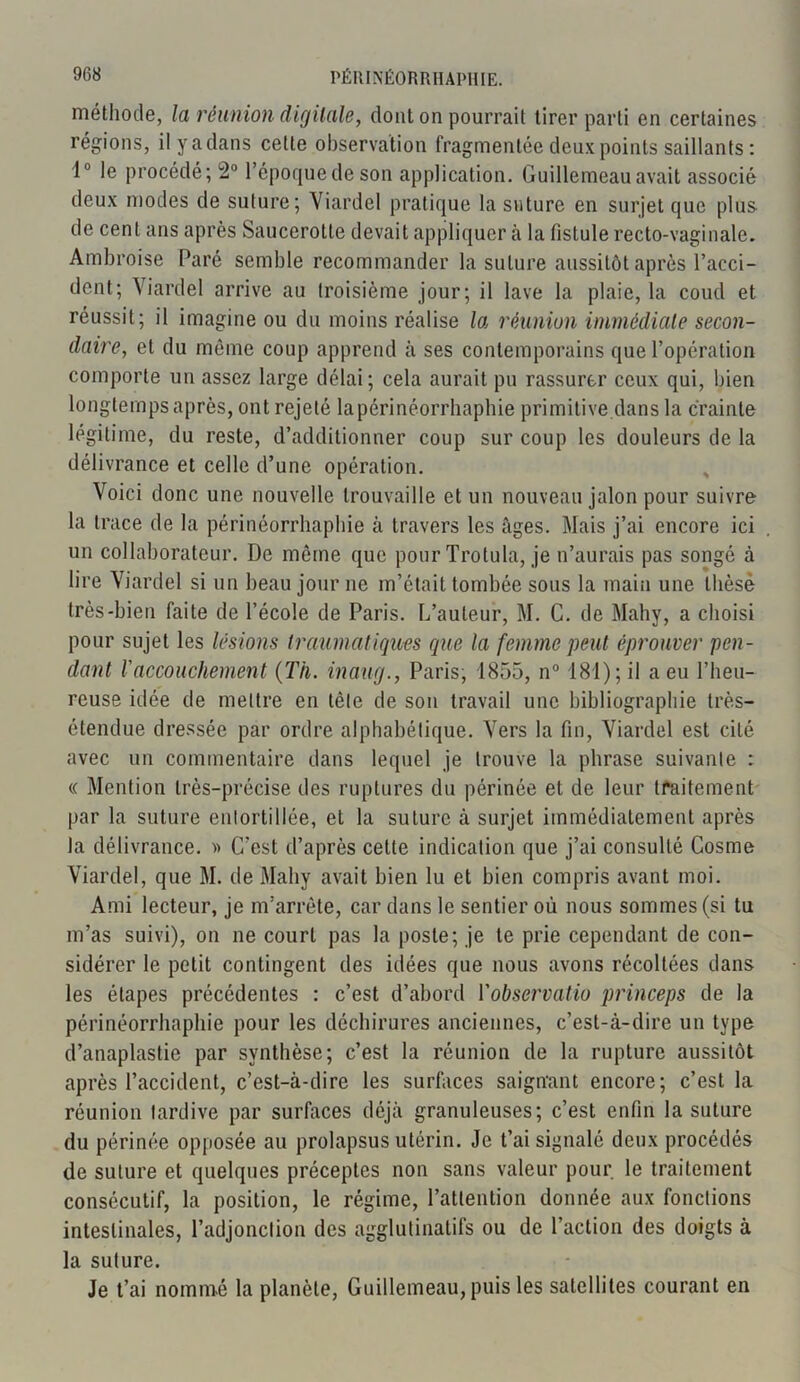 méthode, la réunion digitale, dont on pourrait tirer parti en certaines régions, ilyadans celle observation fragmentée deux points saillants: 1° le procédé; 2° l’époque de son application. Guillemeau avait associé deux modes de suture; Viardel pratique la suture en surjet que plus de cent ans après Saucerotte devait appliquer à la fistule recto-vaginale. Ambroise Paré semble recommander la suture aussitôt après l’acci- dent; Viardel arrive au troisième jour; il lave la plaie, la coud et réussit; il imagine ou du moins réalise la réunion immédiate secon- daire, et du même coup apprend à ses contemporains que l’opération comporte un assez large délai; cela aurait pu rassurer ceux qui, bien longtemps après, ont rejeté lapérinéorrhaphie primitive dans la crainte légitime, du reste, d’additionner coup sur coup les douleurs de la délivrance et celle d’une opération. Voici donc une nouvelle trouvaille et un nouveau jalon pour suivre la trace de la périnéorrhaphie à travers les âges. Mais j’ai encore ici un collaborateur. De môme que pour Trolula, je n’aurais pas songé à lire Viardel si un beau jour ne m’était tombée sous la main une thèse très-bien faite de l’école de Paris. L’auteur, M. C. de Mahy, a choisi pour sujet les lésions traumatiques que la femme peut éprouver pen- dant l'accouchement (Th. inaug., Paris, 1855, n° 181); il a eu l’heu- reuse idée de mettre en tète de son travail une bibliographie très- étendue dressée par ordre alphabétique. Vers la fin, Viardel est cité avec un commentaire dans lequel je trouve la phrase suivante : « Mention très-précise des ruptures du périnée et de leur traitement par la suture entortillée, et la suture à surjet immédiatement après la délivrance. » C’est d’après cette indication que j’ai consulté Cosme Viardel, que M. de Mahy avait bien lu et bien compris avant moi. Ami lecteur, je m’arrête, car dans le sentier où nous sommes (si tu m’as suivi), on ne court pas la poste; je le prie cependant de con- sidérer le petit contingent des idées que nous avons récoltées dans les étapes précédentes : c’est d’abord Vobservatio princeps de la périnéorrhaphie pour les déchirures anciennes, c’est-à-dire un type d’anaplastie par synthèse; c’est la réunion de la rupture aussitôt après l’accident, c’est-à-dire les surfaces saignant encore; c’est la réunion tardive par surfaces déjà granuleuses; c’est enfin la suture du périnée opposée au prolapsus utérin. Je t’ai signalé deux procédés de suture et quelques préceptes non sans valeur pour, le traitement consécutif, la position, le régime, l’attention donnée aux fonctions intestinales, l’adjonction des agglutinatifs ou de l’action des doigts à la suture. Je t’ai nommé la planète, Guillemeau, puis les satellites courant en