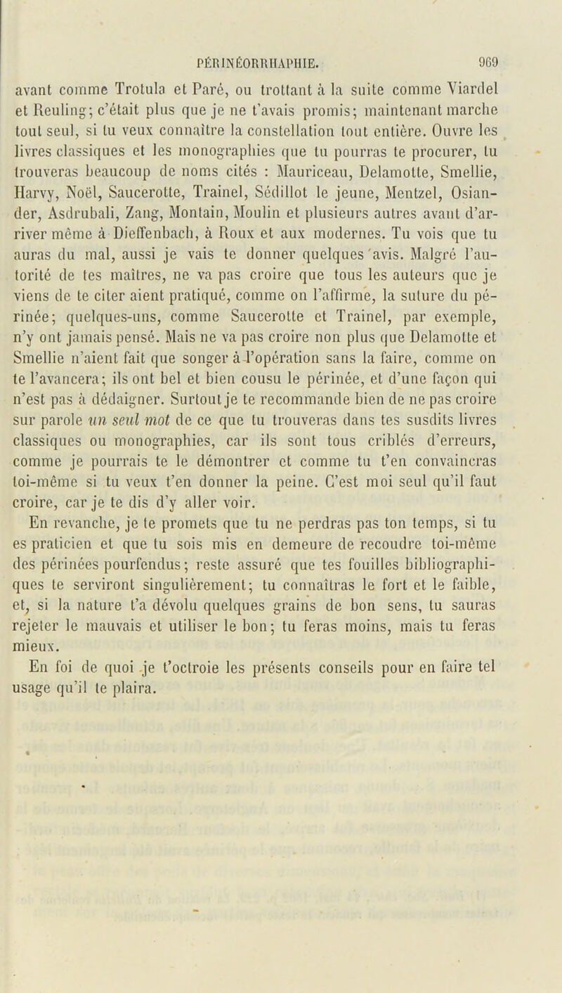 avant comme Trotula et Paré, ou trottant à la suite comme Viardel et Reuling; c’était plus que je ne t’avais promis; maintenant marche tout seul, si tu veux connaître la constellation tout entière. Ouvre les livres classiques et les monographies que tu pourras te procurer, lu trouveras beaucoup de noms cités : Mauriceau, Delamolte, Smellie, Harvy, Noël, Saucerotte, Trainel, Sédillot le jeune, Mentzel, Osian- der, Asdrubali, Zang, Montain, Moulin et plusieurs autres avant d’ar- river même tà Dieffenbach, à Roux et aux modernes. Tu vois que tu auras du mal, aussi je vais te donner quelques avis. Malgré l’au- torité de tes maîtres, ne va pas croire que tous les auteurs que je viens de te citer aient pratiqué, comme on l’affirmé, la suture du pé- rinée; quelques-uns, comme Saucerotte et Trainel, par exemple, n’y ont jamais pensé. Mais ne va pas croire non plus que Delamolte et Smellie n’aient fait que songer à l’opération sans la faire, comme on te l’avancera; ils ont bel et bien cousu le périnée, et d’une façon qui n’est pas à dédaigner. Surtout je te recommande bien de ne pas croire sur parole un seul mot de ce que lu trouveras dans tes susdits livres classiques ou monographies, car ils sont tous criblés d’erreurs, comme je pourrais te le démontrer et comme tu t’en convaincras loi-même si tu veux t’en donner la peine. C’est moi seul qu’il faut croire, car je te dis d’y aller voir. En revanche, je te promets que tu ne perdras pas ton temps, si lu es praticien et que lu sois mis en demeure de recoudre toi-même des périnées pourfendus; reste assuré que tes fouilles bibliographi- ques te serviront singulièrement; lu connaîtras le fort et le faible, et, si la nature t’a dévolu quelques grains de bon sens, tu sauras rejeter le mauvais et utiliser le bon; tu feras moins, mais tu feras mieux. En foi de quoi je t’octroie les présents conseils pour en faire tel usage qu’il te plaira.