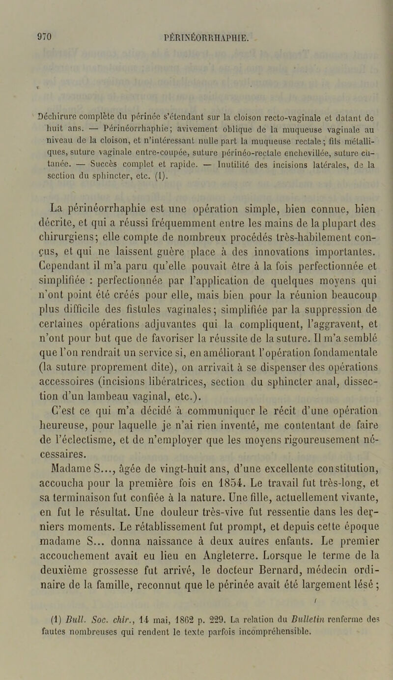 Déchirure complète du périnée s’étendant sur la cloison recto-vaginale et datant de huit ans. — Périnéorrhaphie; avivement oblique de la muqueuse vaginale au niveau de la cloison, et n’intéressant nulle part la muqueuse rectale; fils métalli- ques, suture vaginale entre-coupée, suture périnéo-rectale enchevillée, suture cu- tanée. — Succès complet et rapide. — Inutilité des incisions latérales, de la section du sphincter, etc. (1). La périnéorrhaphie est une opération simple, bien connue, bien décrite, et qui a réussi fréquemment entre les mains de la plupart des chirurgiens; elle compte de nombreux procédés très-habilement con- çus, et qui ne laissent guère place à des innovations importantes. Cependant il m’a paru qu’elle pouvait être à la fois perfectionnée et simplifiée : perfectionnée par l’application de quelques moyens qui n’ont point été créés pour elle, mais bien pour la réunion beaucoup plus difficile des fistules vaginales; simplifiée par la suppression de certaines opérations adjuvantes qui la compliquent, l’aggravent, et n’ont pour but que de favoriser la réussite de la suture. Il m’a semblé que l’on rendrait un service si, en améliorant l’opération fondamentale (la suture proprement dite), on arrivait à se dispenser des opérations accessoires (incisions libératrices, section du sphincter anal, dissec- tion d’un lambeau vaginal, etc.). C’est ce qui m’a décidé à communiquer le récit d’une opération heureuse, pour laquelle je n’ai rien inventé, me contentant de faire de l’éclectisme, et de n’employer que les moyens rigoureusement né- cessaires. Madame S..., âgée de vingt-huit ans, d’une excellente constitution, accoucha pour la première fois en 1854. Le travail fut très-long, et sa terminaison fut confiée à la nature. Une fille, actuellement vivante, en fut le résultat. Une douleur très-vive fut ressentie dans les der- niers moments. Le rétablissement fut prompt, et depuis cette époque madame S... donna naissance à deux autres enfants. Le premier accouchement avait eu lieu en Angleterre. Lorsque le terme de la deuxième grossesse fut arrivé, le docteur Bernard, médecin ordi- naire de la famille, reconnut que le périnée avait été largement lésé ; i (1) Bull. Soc. chlr., I l mai, 1862 p. 229. La relation du Bulletin renferme des fautes nombreuses qui rendent le texte parfois incompréhensible.