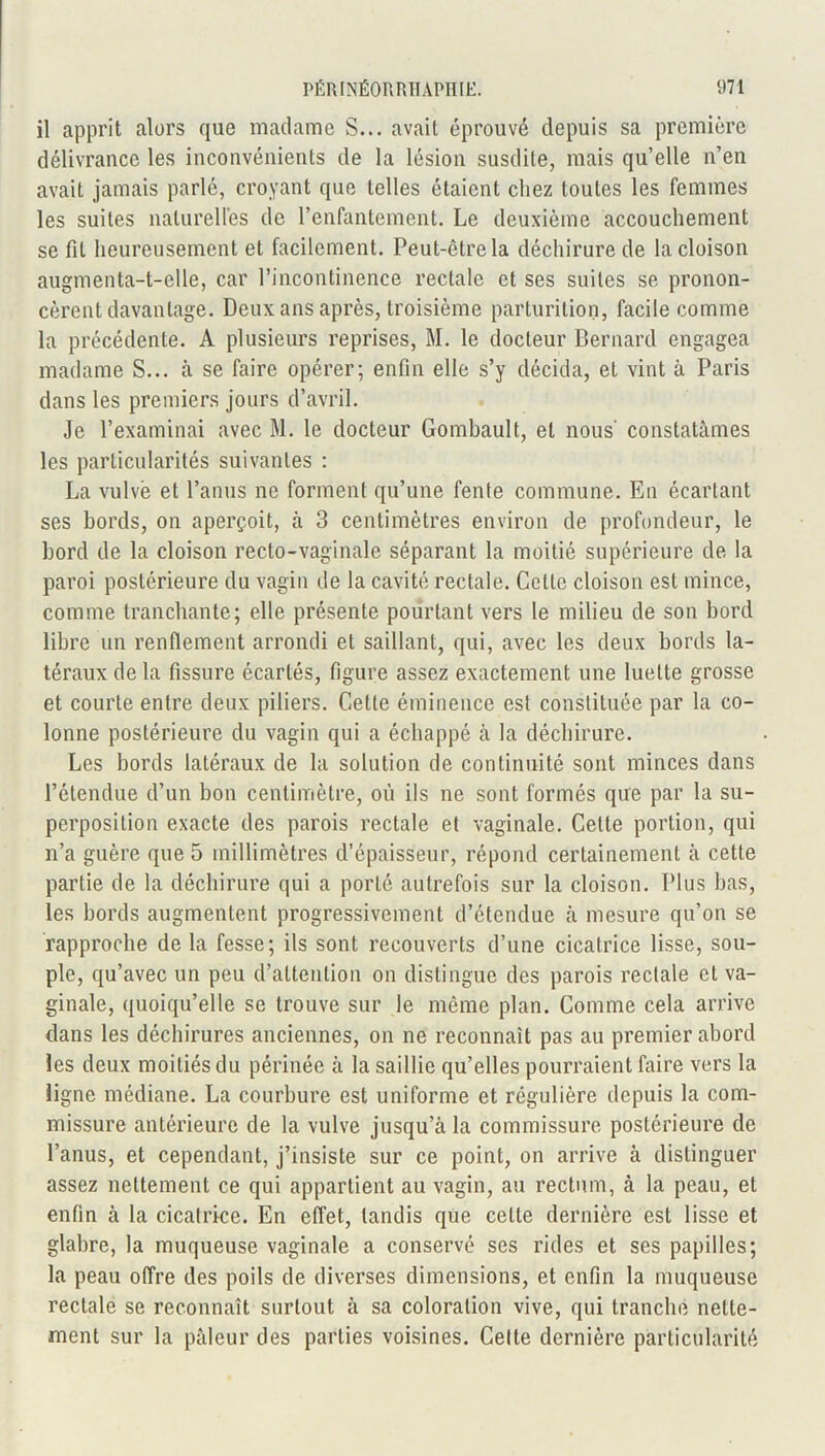 il apprit alors que madame S... avait éprouvé depuis sa première délivrance les inconvénients de la lésion susdite, mais qu’elle n’en avait jamais parlé, croyant que telles étaient chez toutes les femmes les suites naturelles de l’enfantement. Le deuxième accouchement se fit heureusement et facilement. Peut-être la déchirure de la cloison augmenta-t-elle, car l’incontinence rectale et ses suites se pronon- cèrent davantage. Deux ans après, troisième parturition, facile comme la précédente. A plusieurs reprises, RI. le docteur Bernard engagea madame S... à se faire opérer; enfin elle s’y décida, et vint à Paris dans les premiers jours d’avril. Je l’examinai avec M. le docteur Gombault, et nous’ constatâmes les particularités suivantes : La vulve et l’anus ne forment qu’une fente commune. En écartant ses bords, on aperçoit, à 3 centimètres environ de profondeur, le bord de la cloison recto-vaginale séparant la moitié supérieure de la paroi postérieure du vagin de la cavité rectale. Cette cloison est mince, comme tranchante; elle présente pourtant vers le milieu de son bord libre un renflement arrondi et saillant, qui, avec les deux bords la- téraux de la fissure écartés, figure assez exactement une luette grosse et courte entre deux piliers. Cette éminence est constituée par la co- lonne postérieure du vagin qui a échappé à la déchirure. Les bords latéraux de la solution de continuité sont minces dans l’étendue d’un bon centimètre, où ils ne sont formés que par la su- perposition exacte des parois rectale et vaginale. Cette portion, qui n’a guère que 5 millimètres d’épaisseur, répond certainement à cette partie de la déchirure qui a porté autrefois sur la cloison. Plus bas, les bords augmentent progressivement d’étendue à mesure qu’on se rapproche de la fesse; ils sont recouverts d’une cicatrice lisse, sou- ple, qu’avec un peu d’attention on distingue des parois rectale et va- ginale, quoiqu’elle se trouve sur le même plan. Comme cela arrive dans les déchirures anciennes, on ne reconnaît pas au premier abord les deux moitiés du périnée à la saillie qu’elles pourraient faire vers la ligne médiane. La courbure est uniforme et régulière depuis la com- missure antérieure de la vulve jusqu’à la commissure postérieure de l’anus, et cependant, j’insiste sur ce point, on arrive à distinguer assez nettement ce qui appartient au vagin, au rectum, à la peau, et enfin à la cicatrice. En effet, tandis que celte dernière est lisse et glabre, la muqueuse vaginale a conservé ses rides et ses papilles; la peau offre des poils de diverses dimensions, et enfin la muqueuse rectale se reconnaît surtout à sa coloration vive, qui tranché nette- ment sur la pâleur des parties voisines. Cette dernière particularité
