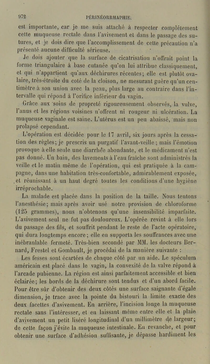 esl importante, car je me suis attaché à respecter complètement cette muqueuse rectale dans l’avivement et dans le passage des su- tures, et je dois dire que l’accomplissement de cette précaution n’a présenté aucune difficulté sérieuse. Je dois ajouter que la surface de cicatrisation n’offrait point la forme triangulaire à base cutanée qu’on lui attribue classiquement, et qui n’appartient qu’aux déchirures récentes; elle est plutôt ova- laire, très-étroite du coté de la cloison, ne mesurant guère qu’un cen- timètre à son union avec la peau, plus large au contraire dans l’in- tervalle qui répond à l’orifice inférieur du vagin. Grâce aux 'soins de propreté rigoureusement observés, la vulve, l’anus et les régions voisines n’offrent ni rougeur ni ulcération. La muqueuse vaginale est saine. L’utérus est un peu abaissé, mais non prolapsé cependant. L’opération est décidée pour le 17 avril, six jours après la cessa- tion des règles; je prescris un purgatif l’avant-veille ; mais l'émotion provoque à elle seide une diarrhée abondante, et le médicament n’est pas donné. Un bain, des lavements à l’eau fraîche sont administrés la veille et le malin même de l’opération, qui est pratiquée à la cam- pagne, dans une habitation très-confortable, admirablement exposée, .et réunissant à un haut degré toutes les conditions d’une hygiène irréprochable. La malade est placée dans la position de la taille. Nous tentons l’anesthésie; mais après avoir usé notre provision de chloroforme (125 grammes), nous n’obtenons qu’une insensibilité imparfaite. L’avivement seul ne fut pas douloureux. L’opérée revint à elle lors du passage des fils, et souffrit pendant le reste de l’acte opératoire, qui dura longtemps encore; elle en supporta les souffrances avec une inébranlable fermeté. Très-bien secondé par MM. les docteurs Ber- nard, Frestel et Gombault, je procédai de la manière suivante : Les fesses sont écartées de chaque côté par un aide. Le spéculum américain est placé dans le vagin, la convexité de la valve répond à l’arcade pubienne. La région est ainsi parfaitement accessible et bien éclairée; les bords de la déchirure sont tendus et d’un abord facile. Pour être sûr d’obtenir des deux côtés une surface saignante d’égale dimension, je trace avec la pointe du bistouri la limite exacte des deux facettes d’avivement. En arrière, l’incision longe la muqueuse rectale sans l’intéresser, et eu laissant même entre elle et la plaie d’avivement un petit liséré longitudinal d’un millimètre ((e largeur; de cette façon j’évite la muqueuse intestinale. Eu revanche, et pour obtenir une surface d’adhésion suffisante, je dépasse hardiment les