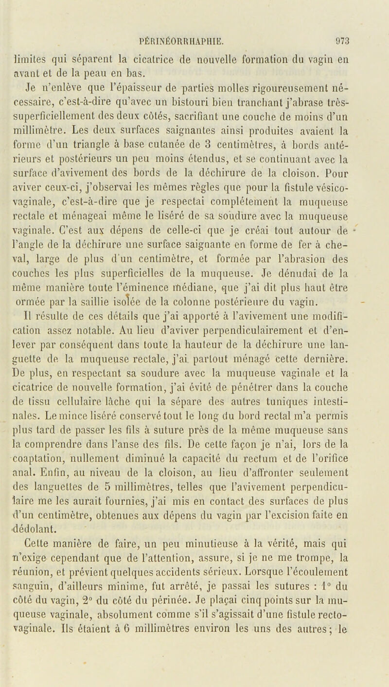limites qui séparent la cicatrice de nouvelle formation du vagin en avant et de la peau en bas. Je n’enlève que l’épaisseur de parties molles rigoureusement né- cessaire, c’est-à-dire qu’avec un bistouri bien tranchant j’abrase très- superficiellement des deux côtés, sacrifiant une couche de moins d’un millimètre. Les deux surfaces saignantes ainsi produites avaient la forme d’un triangle à base cutanée de 3 centimètres, à bords anté- rieurs et postérieurs un peu moins étendus, et se continuant avec la surface d’avivement des bords de la déchirure de la cloison. Pour aviver ceux-ci, j’observai les mêmes règles que pour la fistule vésico- vaginale, c’est-à-dire que je respectai complètement la muqueuse rectale et ménageai même le liséré de sa soudure avec la muqueuse vaginale. C’est aux dépens de celle-ci que je créai tout autour de • l’angle de la déchirure une surface saignante en forme de fer à che- val, large de plus d'un centimètre, et formée par l’abrasion des couches les plus superficielles de la muqueuse. Je dénudai de la même manière toute l’éminence médiane, que j’ai dit plus haut être ormée par la saillie isolée de la colonne postérieure du vagin. Il résulte de ces détails que j’ai apporté à l’avivement une modifi- cation assez notable. Au lieu d’aviver perpendiculairement et d’en- lever par conséquent dans toute la hauteur de la déchirure une lan- guette de la muqueuse rectale, j’ai partout ménagé cette dernière. De plus, en respectant sa soudure avec la muqueuse vaginale et la cicatrice de nouvelle formation, j’ai évité de pénétrer dans la couche de tissu cellulaire lâche qui la sépare des autres tuniques intesti- nales. Le mince liséré conservé tout le long du bord rectal m’a permis plus tard de passer les fils à suture près de la même muqueuse sans la comprendre dans l’anse des fils. De celte façon je n’ai, lors de la coaptation, nullement diminué la capacité du rectum et de l’orifice anal. Enfin, au niveau de la cloison, au lieu d’affronter seulement des languettes de 5 millimètres, telles que l’avivement perpendicu- laire me les aurait fournies, j’ai mis en contact des surfaces de plus d’un centimètre, obtenues aux dépens du vagin par l’excision faite en dédolanl. Cette manière de faire, un peu minutieuse à la vérité, mais qui n’exige cependant que de l’attention, assure, si je ne me trompe, la réunion, et prévient quelques accidents sérieux. Lorsque l’écoulement sanguin, d’ailleurs minime, fut arrêté, je passai les sutures : 1° du côté du vagin, 2° du côté du périnée. Je plaçai cinq points sur la mu- queuse vaginale, absolument comme s’il s’agissait d’une fistule recto- vaginale. Ils étaient à G millimètres environ les uns des autres ; le