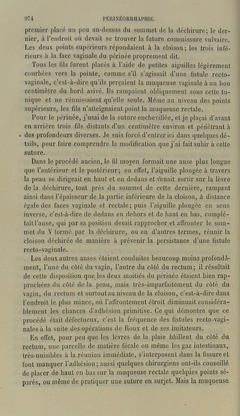 premier placé un peu au-dessus du sommet de la déchirure; le der- nier, à l’endroit où devait se trouver la future commissure vulvaire. Les deux points supérieurs répondaient à la cloison; les trois infé- rieurs à la face vaginale du périnée proprement dit. Tous les fds furent placés à l’aide de petites aiguilles légèrement courbées vers la pointe, comme s’il s’agissait d’une fistule recto- vaginale, c’est-à-dire qu’ils perçaient la muqueuse vaginale à un bon centimètre du bord avivé. Ils rampaient obliquement sous celte tu- nique et ne réunissaient qu’elle seule. Même au niveau des points supérieurs, les fils n’atteignaient point la muqueuse rectale. Pour le périnée, j’usai de la suture enclievillée, et je plaçai d’avant en arrière trois fils distants d’un centimètre environ et pénétrant à . des profondeurs diverses. Je suis forcé d’entrer ici dans quelques dé- tails, pour faire comprendre la modification que j’ai fait subir à cette suture. Dans le procédé ancien, le fil moyen formait une anse plus longue que l’antérieur et le postérieur; eu effet, l’aiguille plongée à travers la peau se dirigeait en haut et en dedans et venait sortir sur la lèvre de la déchirure, tout près du sommet de cette dernière, rampant ainsi dans l’épaisseur de la partie inférieure de la cloison, à distance égale des faces vaginale et rectale; puis l’aiguille plongée en sens inverse, c’est-à-dire de dedans en dehors et de haut en bas, complé- tait l’anse, qui par sa position devait rapprocher et affronter le som- met du V formé par la déchirure, ou en d’autres termes, réunir la cloison déchirée de manière à prévenir la persistance d’une fistule recto-vaginale. Les deux autres anses étaient conduites beaucoup moins profondé- ment, l’une du côté du vagin, l’autre du côté du rectum; il résultait de celte disposition que les deux moitiés du périnée étaient bien rap- prochées du côté de la peau, mais très-imparfaitement du côté du vagin, du rectum et surtout au niveau de la cloison, c’est-à-dire dans l’endroit le plus mince, où l’affrontement étroit diminuait considéra- blement les chances d’adhésion primitive. Ce qui démontre que ce procédé était défectueux, c’est la fréquence des fistules recto-vagi- nales à la suite des opérations de Roux et de ses imitateurs. En effet, pour peu que les lèvres de la plaie bâillent du côté du rectum, une parcelle de matière fécale ou même les gaz intestinaux, très-nuisibles à la réunion immédiate, s’interposent dans la fissure et font manquer l’adhésion; aussi quelques chirurgiens ont-ils conseillé de placer de haut en bas sur la muqueuse rectale quelques points sé- parés, ou même de pratiquer une suture en surjet. Mais la muqueuse