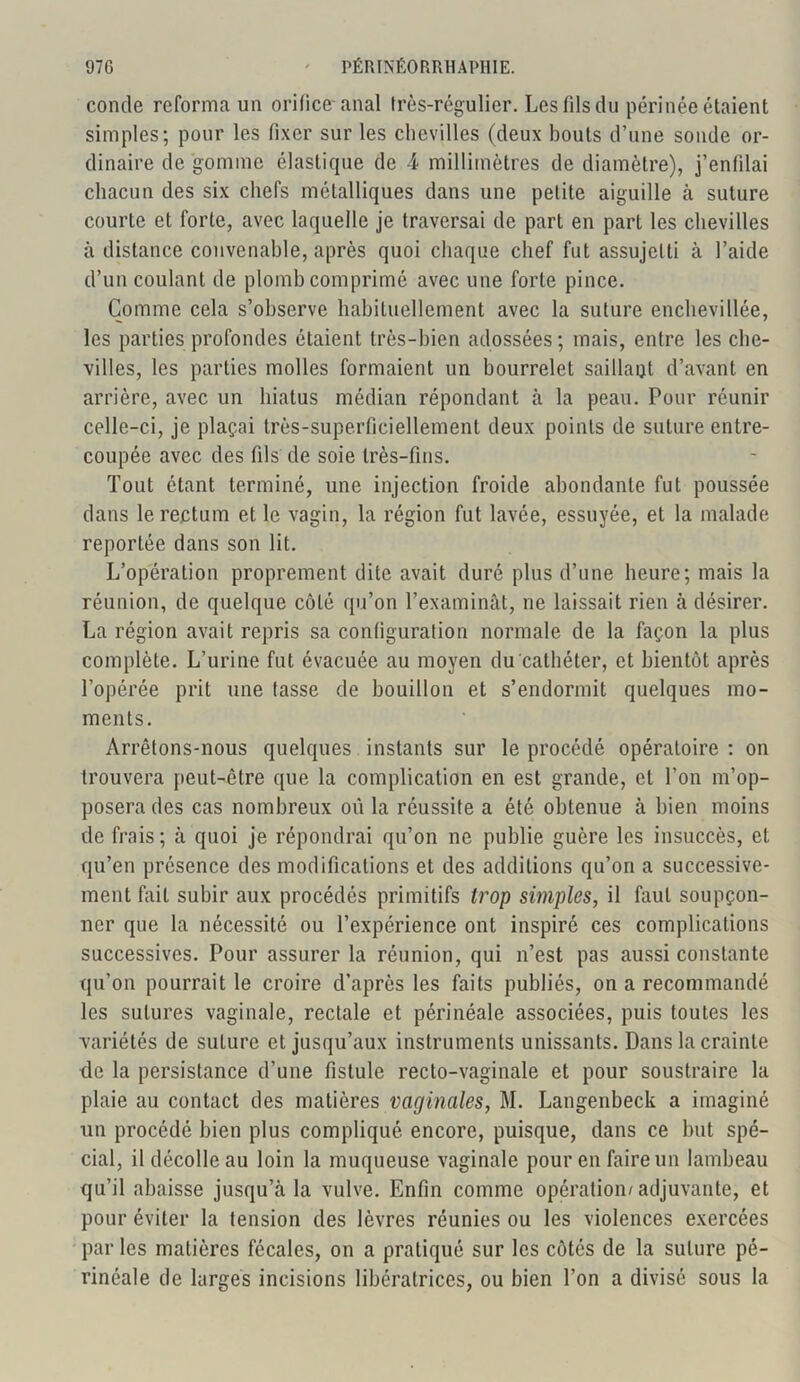 contle reforma un orifice-anal très-régulier. Les fils du périnée étaient simples; pour les fixer sur les chevilles (deux bouts d’une sonde or- dinaire de gomme élastique de A millimètres de diamètre), j’enfilai chacun des six chefs métalliques dans une petite aiguille à suture courte et forte, avec laquelle je traversai de part en part les chevilles à distance convenable, après quoi chaque chef fut assujetti à l’aide d’un coulant de plomb comprimé avec une forte pince. Comme cela s’observe habituellement avec la suture enchevillée, les parties profondes étaient très-bien adossées; mais, entre les che- villes, les parties molles formaient un bourrelet saillait d’avant en arrière, avec un hiatus médian répondant à la peau. Pour réunir celle-ci, je plaçai très-superficiellement deux points de suture entre- coupée avec des fils de soie très-fins. Tout étant terminé, une injection froide abondante fut poussée dans le rectum et le vagin, la région fut lavée, essuyée, et la malade reportée dans son lit. L’opération proprement dite avait duré plus d’une heure; mais la réunion, de quelque côté qu’on l’examinât, ne laissait rien à désirer. La région avait repris sa configuration normale de la façon la plus complète. L’urine fut évacuée au moyen du cathéter, et bientôt après l’opérée prit une tasse de bouillon et s’endormit quelques mo- ments. Arrêtons-nous quelques instants sur le procédé opératoire : on trouvera peut-être que la complication en est grande, et l’on m’op- posera des cas nombreux où la réussite a été obtenue à bien moins de frais; à quoi je répondrai qu’on ne publie guère les insuccès, et qu’en présence des modifications et des additions qu’on a successive- ment fait subir aux procédés primitifs trop simples, il faut soupçon- ner que la nécessité ou l’expérience ont inspiré ces complications successives. Pour assurer la réunion, qui n’est pas aussi constante qu’on pourrait le croire d’après les faits publiés, on a recommandé les sutures vaginale, rectale et périnéale associées, puis toutes les variétés de suture et jusqu’aux instruments unissants. Dans la crainte île la persistance d’une fistule recto-vaginale et pour soustraire la plaie au contact des matières vaginales, M. Langenbeck a imaginé un procédé bien plus compliqué encore, puisque, dans ce but spé- cial, il décolle au loin la muqueuse vaginale pour en faire un lambeau qu’il abaisse jusqu’à la vulve. Enfin comme opération/adjuvante, et pour éviter la tension des lèvres réunies ou les violences exercées par les matières fécales, on a pratiqué sur les côtés de la suture pé- rinéale de larges incisions libératrices, ou bien l’on a divisé sous la