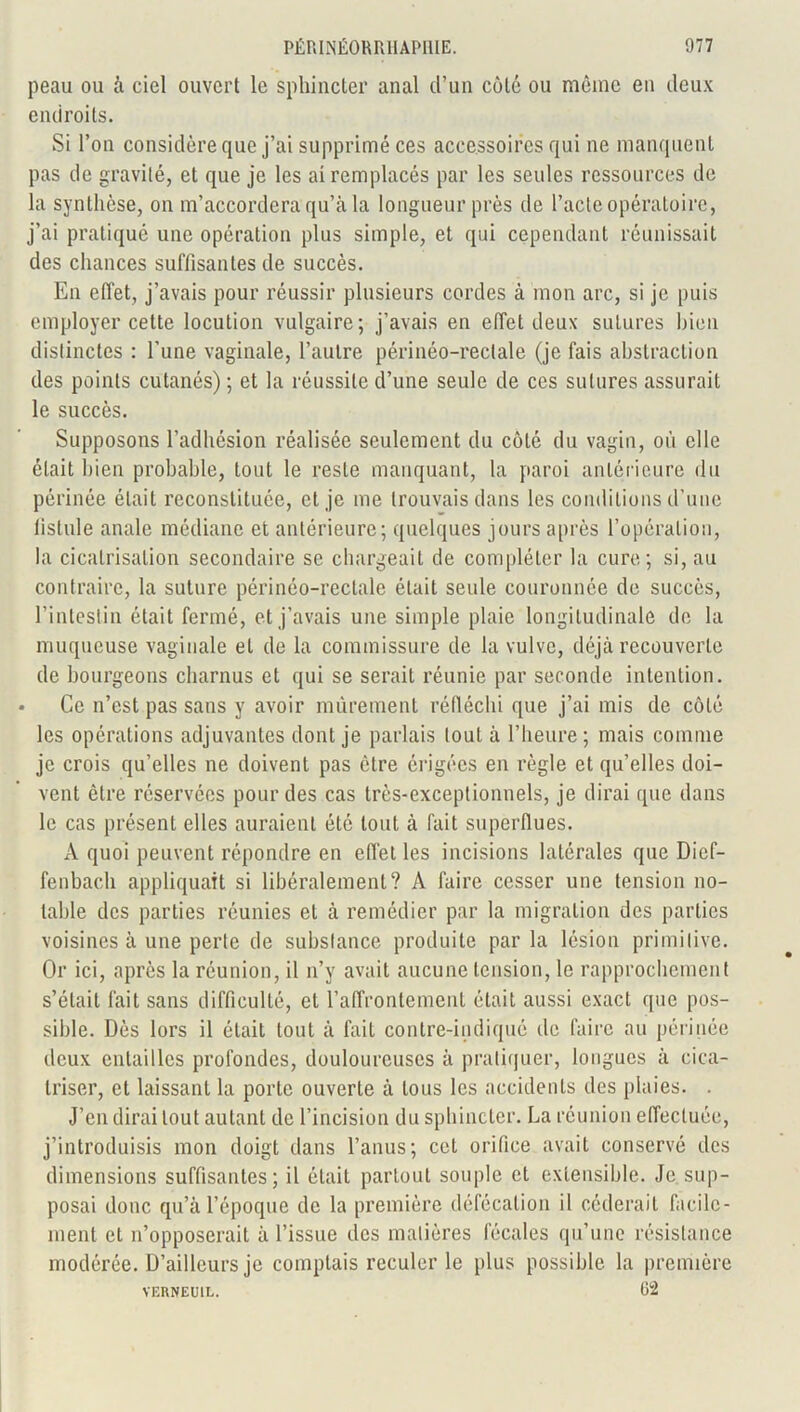 peau ou à ciel ouvert le sphincter anal d’un côté ou même en deux endroits. Si l’on considère que j’ai supprimé ces accessoires qui ne manquent pas de gravité, et que je les ai remplacés par les seules ressources de la synthèse, on m’accordera qu’à la longueur près de l’acte opératoire, j’ai pratiqué une opération plus simple, et qui cependant réunissait des chances suffisantes de succès. En effet, j’avais pour réussir plusieurs cordes à mon arc, si je puis employer cette locution vulgaire; j’avais en effet deux sutures bien distinctes : l’une vaginale, l’autre périnéo-reclale (je fais abstraction des points cutanés) ; et la réussite d’une seule de ces sutures assurait le succès. Supposons l’adhésion réalisée seulement du côté du vagin, où elle était bien probable, tout le reste manquant, la paroi antérieure du périnée était reconstituée, et je me trouvais dans les conditions d’une fistule anale médiane et antérieure; quelques jours après l’opération, la cicatrisation secondaire se chargeait de compléter la cure; si, au contraire, la suture périnéo-reclale était seule couronnée de succès, l’intestin était fermé, et j’avais une simple plaie longitudinale de la muqueuse vaginale et de la commissure de la vulve, déjà recouverte de bourgeons charnus et qui se serait réunie par seconde intention. Ce n’est pas sans y avoir mûrement réfléchi que j’ai mis de côté les opérations adjuvantes dont je parlais tout à l’heure; mais comme je crois qu’elles ne doivent pas être érigées en règle et qu’elles doi- vent être réservées pour des cas très-exceptionnels, je dirai que dans le cas présent elles auraient été tout à fait superflues. A quoi peuvent répondre en effet les incisions latérales que Dief- fenbach appliquait si libéralement? A faire cesser une tension no- table des parties réunies et à remédier par la migration des parties voisines à une perte de substance produite parla lésion primitive. Or ici, après la réunion, il n’y avait aucune tension, le rapprochement s’était fait sans difficulté, et l’affrontement était aussi exact que pos- sible. Dès lors il était tout à fait contre-indiqué de faire au périnée deux entailles profondes, douloureuses à pratiquer, longues à cica- triser, et laissant la porte ouverte à tous les accidents des plaies. . J’en dirai tout autant de l’incision du sphincter. La réunion effectuée, j’introduisis mon doigt dans l’anus; cet orifice avait conservé des dimensions suffisantes; il était partout souple et extensible. Je sup- posai donc qu’à l’époque de la première défécation il céderait facile- ment et n’opposerait à l’issue des matières fécales qu’une résistance modérée. D’ailleurs je complais reculer le plus possible la première VEUNEU1L. 62