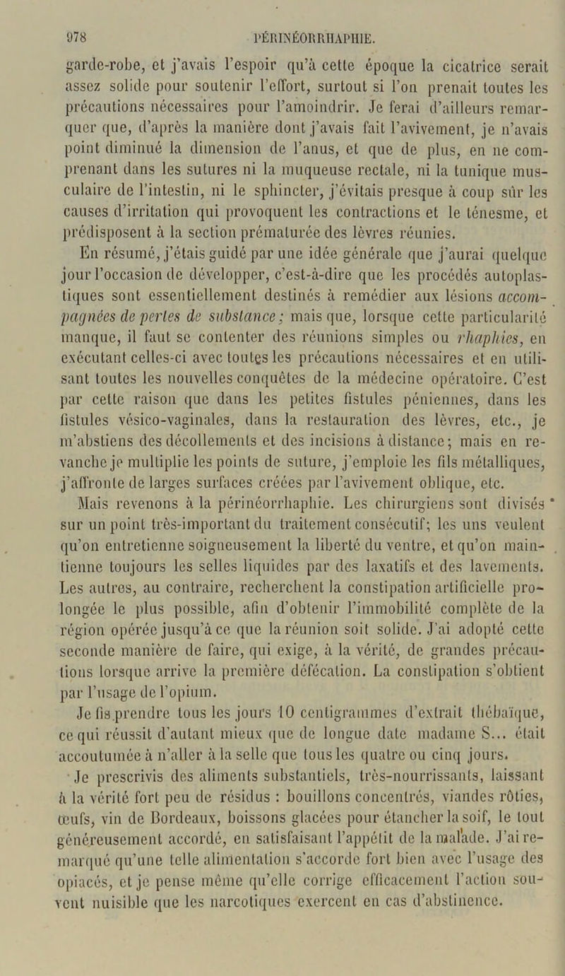 garde-robe, et j’avais l’espoir qu’à cette époque la cicatrice serait assez solide pour soutenir l’effort, surtout si l’on prenait toutes les précautions nécessaires pour l’amoindrir. Je ferai d’ailleurs remar- quer que, d’après la manière dont j’avais fait l’avivement, je n’avais point diminué la dimension de l’anus, et que de plus, en ne com- prenant dans les sutures ni la muqueuse rectale, ni la tunique mus- culaire de l’intestin, ni le sphincter, j’évitais presque à coup sur les causes d’irritation qui provoquent les contractions et le ténesme, et prédisposent à la section prématurée des lèvres réunies. En résumé, j’étais guidé par une idée générale que j’aurai quelque jour l’occasion de développer, c’est-à-dire que les procédés autoplas- tiques sont essentiellement destinés à remédier aux lésions accom- pagnées de perles de subslance; mais que, lorsque celte particularité manque, il faut se contenter des réunions simples ou rhaphies, en exécutant celles-ci avec toutes les précautions nécessaires et en utili- sant toutes les nouvelles conquêtes de la médecine opératoire. C’est par cette raison que dans les petites fistules péniennes, dans les fistules vésico-vaginales, dans la restauration des lèvres, etc., je m’abstiens des décollements et des incisions à distance; mais en re- vanche je multiplie les points de suture, j’emploie les fils métalliques, j’affronte de larges surfaces créées par l’avivement oblique, etc. Mais revenons à la périnéorrhaphie. Les chirurgiens sont divisés * sur un point très-important du traitement consécutif; les uns veulent qu’on entretienne soigneusement la liberté du ventre, et qu’on main- tienne toujours les selles liquides par des laxatifs et des lavements. Les autres, au contraire, recherchent la constipation artificielle pro- longée le plus possible, afin d’obtenir l’immobilité complète de la région opérée jusqu’à ce que la réunion soit solide. J’ai adopté cette seconde manière de faire, qui exige, à la vérité, de grandes précau- tions lorsque arrive la première défécation. La constipation s’obtient par l’usage de l’opium. Je lis.prendre tous les jours 10 centigrammes d’extrait thébaïque, ce qui réussit d’autant mieux que de longue date madame S... était accoutumée à n’aller à la selle que tous les quatre ou cinq jours. Je prescrivis des aliments substantiels, très-nourrissants, laissant à la vérité fort peu de résidus : bouillons concentrés, viandes rôties, œufs, vin de Bordeaux, boissons glacées pour étancher la soif, le tout généreusement accordé, en satisfaisant l’appétit de la malade. J’ai re- marqué qu’une telle alimentation s’accorde fort bien avec l’usage des opiacés, et je pense même qu’elle corrige efficacement l’action sou- vent nuisible (pie les narcotiques exercent en cas d’abstinence.