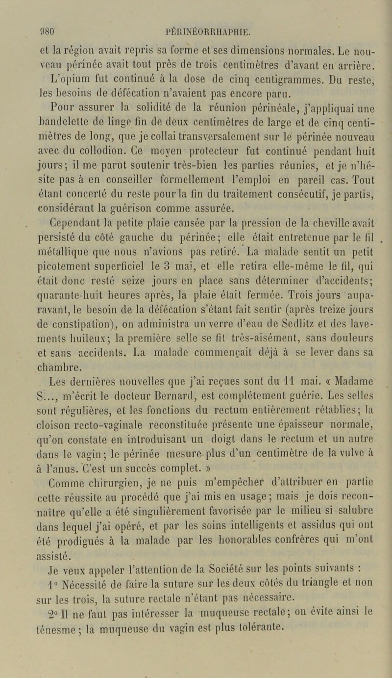 cl la région avait repris sa forme et ses dimensions normales. Le nou- veau périnée avait tout près de trois centimètres d’avant en arrière. L’opium fut continué à la dose de cinq centigrammes. Du reste, les besoins de défécation n’avaient pas encore paru. Pour assurer la solidité de la réunion périnéale, j’appliquai une bandelette de linge fin de deux centimètres de large et de cinq centi- mètres de long, que je collai transversalement sur le périnée nouveau avec du collodion. Ce moyen protecteur fut continué pendant huit jours; il me parut soutenir très-bien les parties réunies, et je n’hé- site pas à en conseiller formellement l’emploi en pareil cas. Tout étant concerté du reste pour la fin du traitement consécutif, je partis, considérant la guérison comme assurée. Cependant la petite plaie causée par la pression de la cheville avait persisté du côté gauche du périnée; elle était entretenue par le fd . métallique que nous n’avions pas retiré. La malade sentit un petit picotement superficiel le 3 mai, et elle retira elle-même le fil, qui était donc resté seize jours en place sans déterminer d’accidents; quarante-huit heures après, la plaie était fermée. Trois jours aupa- ravant, le besoin de la défécation s’étant fait sentir (après treize jours de constipation), on administra un verre d’eau de Sedlitz et des lave- ments huileux; la première selle se fil très-aisément, sans douleurs et sans accidents. La malade commençait déjà à se lever dans sa chambre. Les dernières nouvelles que j’ai reçues sont du 11 mai. « Madame S..., m’écrit le docteur Bernard, est complètement guérie. Les selles sont régulières, et les fonctions du rectum entièrement rétablies; la cloison recto-vaginale reconstituée présente une épaisseur normale, qu’on constate en introduisant un doigt dans le rectum et un autre dans le vagin; le périnée mesure plus d’un centimètre de la vulve à à l’anus. C’est un succès complet. » Comme chirurgien, je ne puis m’empêcher d’attribuer en partie celle réussite au procédé que j’ai mis en usage; mais je dois recon- naître qu’elle a été singulièrement favorisée par le milieu si salubre dans lequel j’ai opéré, et par les soins intelligents et assidus qui ont été prodigués à la malade par les honorables confrères qui m’ont assisté. Je veux appeler l’attention de la Société sur les points suivants : 1° Nécessité de faire la suture sur les deux côtés du triangle et non sur les trois, la suture rectale n’étant pas nécessaire. 2° Il ne faut pas intéresser la muqueuse rectale; on évite ainsi le ténesme ; la muqueuse du vagin est plus tolérante.