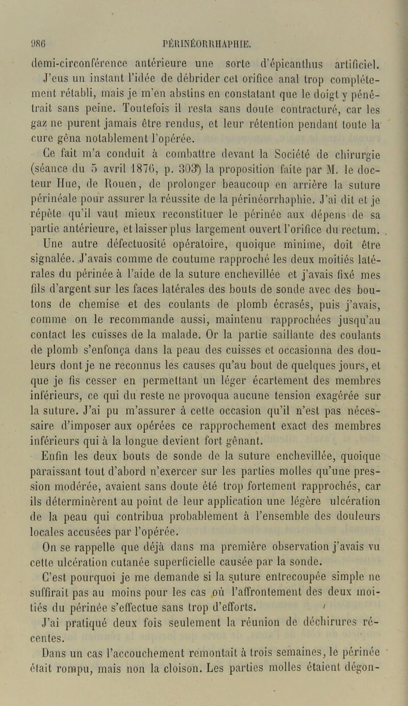 domi-circonférence antérieure une sorte d’épicanlhus artificiel. J’eus un instant l’idée de débrider cet orifice anal trop complète- ment rétabli, mais je m’en abstins en constatant que le doigt y péné- trait sans peine. Toutefois il resta sans doute contracturé, car les gaz ne purent jamais être rendus, et leur rétention pendant toute la cure gêna notablement l’opérée. Ce fait m’a conduit à combattre devant la Société de chirurgie (séance du 5 avril 187G, p. 303*) la proposition faite par M. le doc- teur Hue, de Rouen, de prolonger beaucoup en arrière la suture périnéale pour assurer la réussite de la périnéorrhapbie. J’ai dit et je répète qu’il vaut mieux reconstituer le périnée aux dépens de sa partie antérieure, et laisser plus largement ouvert l’orifice du rectum. Une autre défectuosité opératoire, quoique minime, doit être signalée. J’avais comme de coutume rapproché les deux moitiés laté- rales du périnée à l’aide de la suture enchevillée et j’avais fixé mes fils d’argent sur les faces latérales des bouts de sonde avec des bou- tons de chemise et des coulants de plomb écrasés, puis j’avais, comme on le recommande aussi, maintenu rapprochées jusqu’au contact les cuisses de la malade. Or la partie saillante des coulants de plomb s’enfonça dans la peau des cuisses et occasionna des dou- leurs dont je ne reconnus les causes qu’au bout de quelques jours, et que je fis cesser en permettant un léger écartement des membres inférieurs, ce qui du reste ne provoqua aucune tension exagérée sur la suture. J’ai pu m’assurer à cette occasion qu’il n’est pas néces- saire d’imposer aux opérées ce rapprochement exact des membres inférieurs qui à la longue devient fort gênant. Enfin les deux bouts de sonde de la suture enchevillée, quoique paraissant tout d’abord n’exercer sur les parties molles qu’une pres- sion modérée, avaient sans doute été trop fortement rapprochés, car ils déterminèrent au point de leur application une légère ulcération de la peau qui contribua probablement à l’ensemble des douleurs locales accusées par l’opérée. On se rappelle que déjà dans ma première observation j’avais vu cette ulcération cutanée superficielle causée par la sonde. C’est pourquoi je me demande si la suture entrecoupée simple ne suffirait pas au moins pour les cas où l’affrontement des deux moi- tiés du périnée s’effectue sans trop d’efforts. ' J’ai pratiqué deux fois seulement la réunion de déchirures ré- centes. Dans un cas l'accouchement remontait à trois semaines, le périnée était rompu, mais non la cloison. Les parties molles étaient dégon-