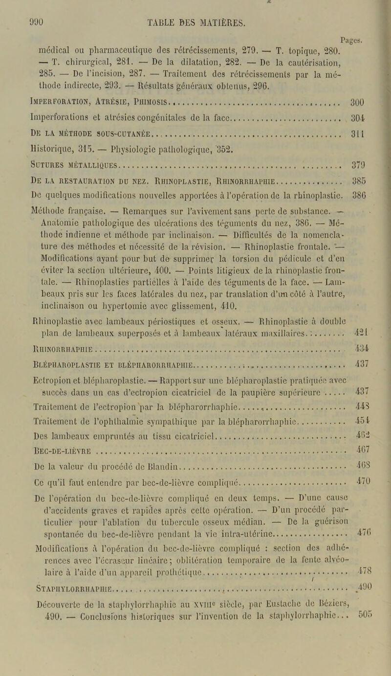 Pages. médical ou pharmaceutique des rétrécissements, 279. — T. topique, 280. — T. chirurgical, 281. — De la dilatation, 282. — De la cautérisation, 285. — De l’incision, 287. — Traitement des rétrécissements par la mé- thode indirecte, 293. — Résultats généraux obtenus, 296. Imper foration, Atrésie, Phimosis 300 Imperforalions et alrésics congénitales de la face 304 De la méthode sous-cutanée. 311 Historique, 315. — Physiologie pathologique, 352. Sutures métalliques 379 De la restauration du nez. Rhinoplastie, Rhinorriiapiiie 385 De quelques modifications nouvelles apportées à l’opération de la rhinoplastie. 38G Méthode française. — Remarques sur l’avivement sans perte de substance. — Anatomie pathologique des ulcérations des téguments du nez, 386. — Mé- thode indienne et méthode par inclinaison. — Difficultés de la nomencla- ture des méthodes et nécessité de la révision. — Rhinoplastie frontale. '— Modifications ayant pour but de supprimer la torsion du pédicule et d’en éviter la section ultérieure, 100. — Points litigieux de la rhinoplastie fron- tale. — Rhinoplasties partielles à l’aide des téguments de la face. — Lam- beaux pris sur les faces latérales du nez, par translation d’imcôté à l’autre, inclinaison ou hypcrlomie avec glissement, 110. Rhinoplastie avec lambeaux périostiques et osseux. — Rhinoplastie à double plan de lambeaux superposés et à lambeaux latéraux maxillaires. : 421 Rhinorrhapiiie 134 Blépharoplastie et blépiiarorrhapiiie 437 Ectropion et blépharoplastie. — Rapport sur une blépharoplastie pratiquée avec succès dans un cas d’eclropion cicatriciel de la paupière supérieure 437 Traitement de l’ectropion par la blépharorrhaphie , 143 Traitement de l’ophlhalmie sympathique par la blépharorrhaphie 451 Des lambeaux empruntés au tissu cicatriciel 462 Bec-de-lièvre 467 De la valeur du procédé de Blandin 408 Ce qu’il faut entendre par bec-de-lièvre compliqué 470 De l’opération du bec-de-lièvre compliqué en deux temps. — D’une cause d’accidents graves et rapides après cette opération. — D’un procédé par- ticulier pour l’ablation du tubercule osseux médian. — De la guérison spontanée du bec-de-lièvre pendant la vie intra-utérine Modifications l’opération du bec-de-lièvre compliqué : section des adhé- rences avec l’écraseur linéaire; oblitération temporaire de la fente alvéo- laire à l’aide d’un appareil prothétique 478 Staphylorrhaphie .490 Découverte de la staphylorrhaphie au xvm° siècle, par Eustachc de Béziers, 490. — Conclusions historiques sur l’invention de la staphylorrhaphie... 50.»