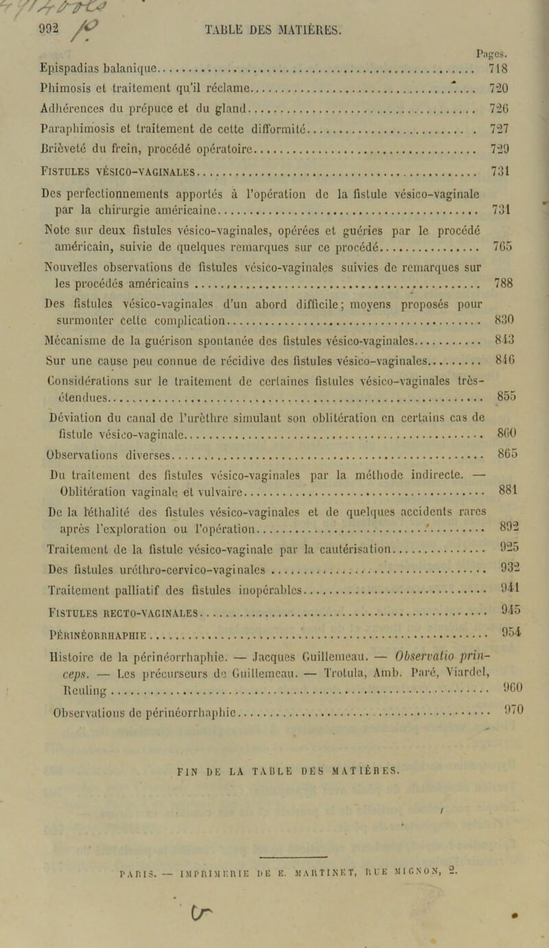 ^f/srrTO* 992 /? TABLE DES MATIÈRES. Pages. Epispadias balanique 718 Phimosis et traitement qu’il réclame ... 720 Adhérences du prépuce et du gland 726 Paraphimosis et traitement de cette difformité 727 Brièveté du frein, procédé opératoire 729 Fistules vésico-vaginales 731 Des perfectionnements apportés à l’opération de la fistule vésico-vaginale par la chirurgie américaine 731 Note sur deux fistules vésico-vaginales, opérées et guéries par le procédé américain, suivie de quelques remarques sur ce procédé 765 Nouvelles observations de fistules vésico-vaginales suivies de remarques sur les procédés américains 788 Des fistules vésico-vaginales d’un abord difficile; moyens proposés pour surmonter cette complication 830 Mécanisme de la guérison spontanée des fistules vésico-vaginales 813 Sur une cause peu connue de récidive des fistules vésico-vaginales 846 Considérations sur le traitement de certaines fistules vésico-vaginales très- étendues 855 Déviation du canal de l’urèthre simulant son oblitération en certains cas de fistule vésico-vaginale . 860 Observations diverses 865 Du traitement des fistules vésico-vaginales par la méthode indirecte. — Oblitération vaginale et vulvaire 881 De la ïéthalité des fistules vésico-vaginales et de quelques accidents rares après l’exploration ou l’opération •' 892 Traitement de la fistule vésico-vaginale par la cautérisation 925 Des fistules uréthro-cervico-vaginales 932 Traitement palliatif des fistules inopérables 911 Fistules recto-vaginales 945 PÉRINÉORRHAPHIE 951 Histoire de la périnéorrhaphie. — Jacques Guillemeau. — Observatio prin- ceps. — Les précurseurs de Guillemeau. — Trolula, Amb. Paré, Viardcl, Rculing 960 Observations de périnéorrhaphie 970 FIN I)E LA TAULE DES MATIÈRES. I PARIS. — IMPRIMERIE I)E E. MARTINET, RUE MIGNON, 2. tr