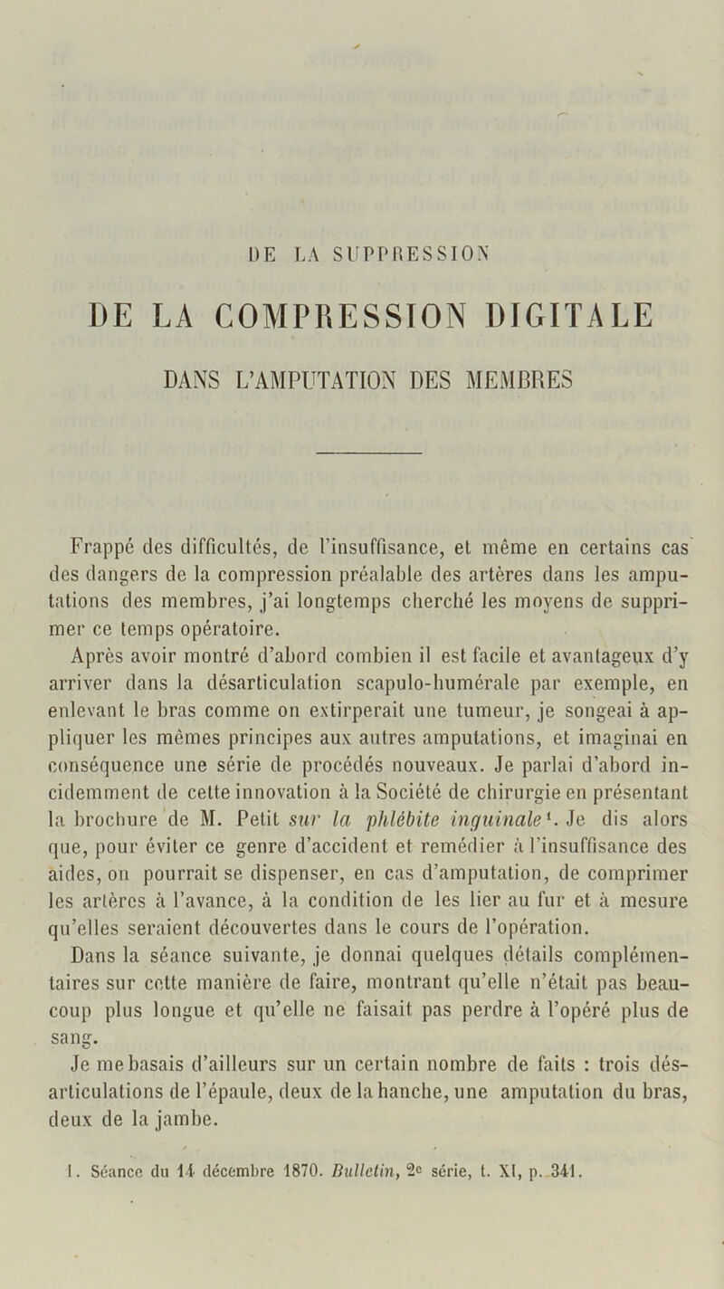 DE LA SUPPRESSION DE LA COMPRESSION DIGITALE DANS L’AMPUTATION DES MEMBRES Frappé des difficultés, de Pinsuffisance, et même en certains cas des dangers de la compression préalable des artères dans les ampu- tations des membres, j’ai longtemps cherché les moyens de suppri- mer ce temps opératoire. Après avoir montré d’abord combien il est facile et avantageux d’y arriver dans la désarticulation scapulo-bumérale par exemple, en enlevant le bras comme on extirperait une tumeur, je songeai à ap- pliquer les mêmes principes aux autres amputations, et imaginai en conséquence une série de procédés nouveaux. Je parlai d’abord in- cidemment de celte innovation à la Société de chirurgie en présentant la brochure de M. Petit sur la phlébite inguinale^, io dis alors que, pour éviter ce genre d’accident et remédier à l’insuffisance des aides, on pourrait se dispenser, en cas d’amputation, de comprimer les artères à l’avance, à la condition de les lier au fur et à mesure qu’elles seraient découvertes dans le cours de l’opération. Dans la séance suivante, je donnai quelques détails complémen- taires sur cette manière de faire, montrant qu’elle n’était pas beau- coup plus longue et qu’elle ne faisait pas perdre à l’opéré plus de sang. Je me basais d’ailleurs sur un certain nombre de faits : trois dés- articulations de l’épaule, deux de la hanche, une amputation du bras, deux de la jambe.