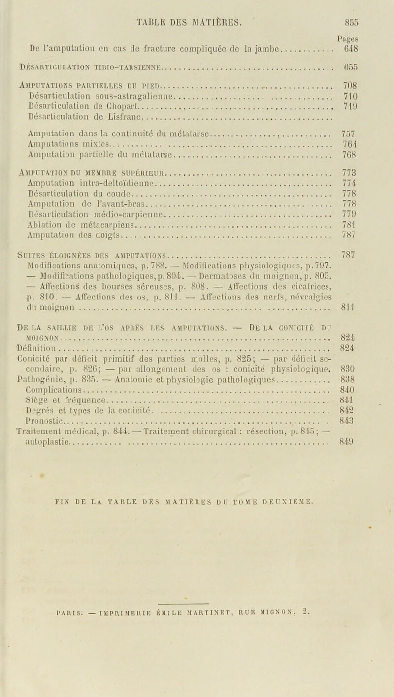 Pugcs De l’amputation en cas de fracture compliquée de la jambe 648 Désarticulation tirio-tarsiennk 655 Amputations partielles du pied 708 Désarticulation sous-astragalicnuc 710 Désarticulation de Cliopart 710 Désarticulation de Lisfranc Amputation dans la continuité du métatarse 757 Amputations mixtes 764 .■Vmputation partielle du métatarse 768 Amputation DU memrre supérieur 773 Amputation intra-deltoïdiennc 774 Désarticulation du coude 778 Amputation do l’avant-bras 778 Désarticulation médio-carpienne 770 .Ablation de métacaipiens 781 Amputation des doigts.... 787 Suites éloignées des amputations 787 Alodifications anatomiques, p.788. — Modifications physiologiques, p.707. — Modifications pathologiques,p. 80i. — Dermatoses du moignon, p. 805. — Affections des bourses séreuses, p. 808. — .Affections des cicatrices, p. 810. — Affections des os, p. 811. — Affections des nerfs, névralgies du moignon 811 De la saillie de l’os après les amputations. — De la conicité du moignon 82.4 Définition 824 Conicité par déficit primitif des parties molles, p. 825; — par déficit se- condaire, p. 826; —par allongement des os : conicité physiologique. 830 Pathogénie, p. 835. — Anatomie et physiologie pathologiques 838 Complications 8-iO Siège et fréquence 841 Degrés et types de la conicité 842 Pronostic 843 Traitement médical, p. 844. — Traitement chirurgical : résection, p.845; — autoplastie 8.40 FIN de la table des MATIÈRES DU TOME DEUXIÈME. PARIS. — IMPRIMERIF. ÉMILE MARTINET, RUE MIGNON, 2.