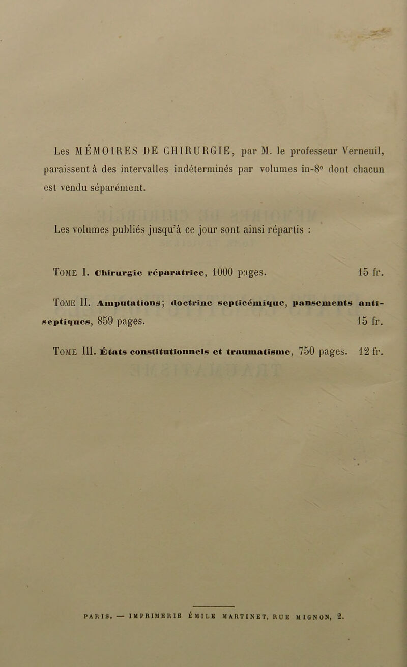 Les MÉMOIRES DE CHIRURGIE, par M. le professeur Verneuil, paraissent à des intervalles indéterminés par volumes in-S” dont chacun est vendu séparément. Les volumes publiés jusqu’à ce jour sont ainsi répartis : Tome I. chirurgie réparatrice, 1000 pages. 15 fr. Tome H. Amputations; doctrine septicémique, pansements anti- septiques, 859 pages. 15 fr. Tome 111. États constitutionnels et traumatisme, 750 pages. 12 fr.