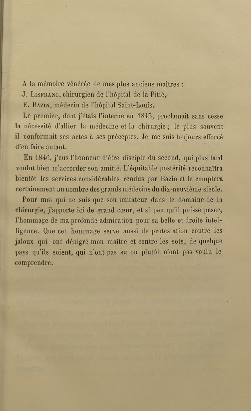 A la mémoire vénérée de mes plus anciens maîtres : J, Lisfranc, chirurgien de l’hôpital de la Pitié, E. Bazin, médecin de l’hôpital Saint-Louis. Le premier, dont j’étais l’interne en 1845, proclamait sans cesse la nécessité d’allier la médecine et la chirurgie ; le plus souvent il conformait ses actes à ses préceptes. Je me suis toujours efforcé d’en faire autant. En 1846, j’eus l’honneur d’être disciple du second, qui plus tard voulut bien m’accorder son amitié. L’équitable postérité reconnaîtra bientôt les services considérables rendus par Bazin et le comptera certainement au nombre des grands médecins du dix-neuvième siècle. Pour moi qui ne suis que son imitateur dans le domaine de la chirurgie, j’apporte ici de grand cœur, et si peu qu’il puisse peser, l’hommage de ma profonde admiration pour sa belle et droite intel- ligence. Que cet hommage serve aussi de protestation contre les jaloux qui ont dénigré mon maître et contre les sots, de quelque pays qu’ils soient, qui n’ont pas su ou plutôt n’ont pas voulu le comprendre.