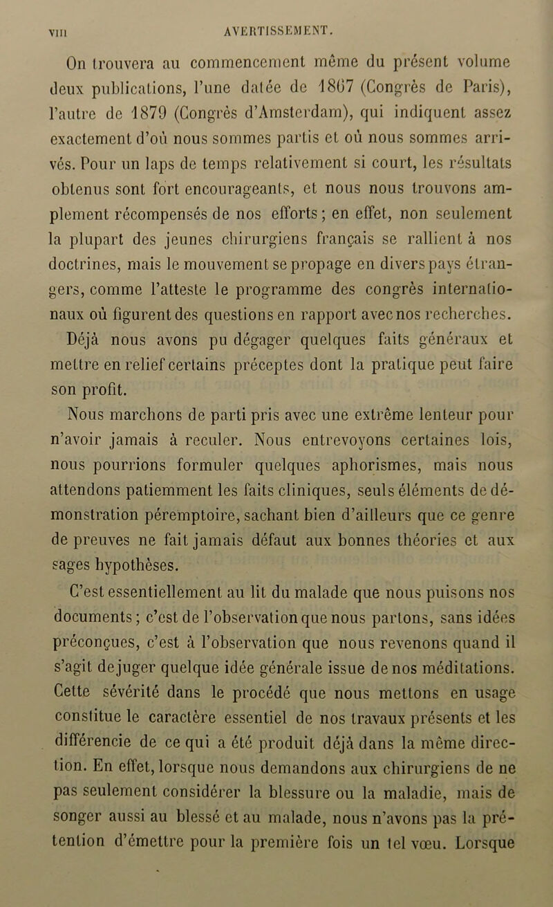 On Iroiivera au commencement meme du présent volume deux publications, Tune datée de 1807 (Congrès de Paris), l’autre de 1879 (Congrès d’Amsterdam), qui indiquent assez exactement d’où nous sommes partis et où nous sommes arri- vés. Pour un laps de temps relativement si court, les résultats obtenus sont fort encourageants, et nous nous trouvons am- plement récompensés de nos efforts ; en effet, non seulement la plupart des jeunes chirurgiens français se rallient à nos doctrines, mais le mouvement se propage en divers pays étran- gers, comme l’atteste le programme des congrès internatio- naux où figurent des questions en rapport avec nos recherches. Déjà nous avons pu dégager quelques faits généraux et mettre en relief certains préceptes dont la pratique peut faire son profit. Nous marchons de parti pris avec une extrême lenteur pour n’avoir jamais à reculer. Nous entrevoyons certaines lois, nous pourrions formuler quelques aphorismes, mais nous attendons patiemment les faits cliniques, seuls éléments de dé- monstration péremptoire, sachant bien d’ailleurs que ce genre de preuves ne fait jamais défaut aux bonnes théories et aux sages hypothèses. C’est essentiellement au lit du malade que nous puisons nos documents; c’est de l’observation que nous partons, sans idées préconçues, c’est à l’observation que nous revenons quand il s’agit déjuger quelque idée générale issue de nos méditations. Cette sévérité dans le procédé que nous mettons en usage constitue le caractère essentiel de nos travaux présents et les différencie de ce qui a été produit déjà dans la même direc- tion. En effet, lorsque nous demandons aux chirurgiens de ne pas seulement considérer la blessure ou la maladie, mais de songer aussi au blessé et au malade, nous n’avons pas la pré- tention d’émettre pour la première fois un tel vœu. Lorsque