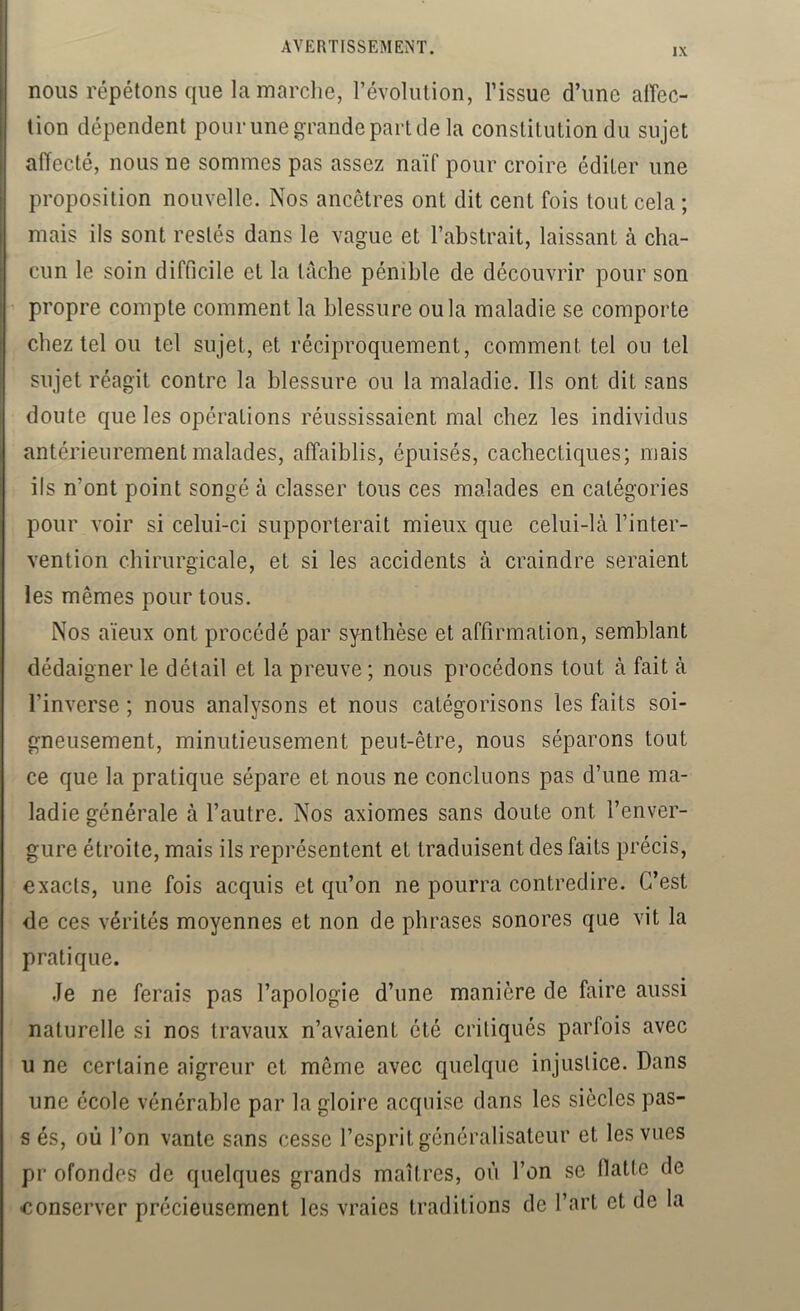 nous répétons que lamarclie, l’évolution, l’issue d’une alTec- tion dépendent pour une grande part de la constitution du sujet affecté, nous ne sommes pas assez naïf pour croire éditer une proposition nouvelle. Nos ancêtres ont dit cent fois tout cela ; mais ils sont restés dans le vague et l’abstrait, laissant à cha- cun le soin difficile et la tache pénible de découvrir pour son propre compte comment la blessure ou la maladie se comporte chez tel ou tel sujet, et réciproquement, comment tel ou tel sujet réagit contre la blessure ou la maladie. Ils ont dit sans doute que les opérations réussissaient mal chez les individus antérieurement malades, affaiblis, épuisés, cachectiques; mais ils n’ont point songé à classer tous ces malades en catégories pour voir si celui-ci supporterait mieux que celui-là l’inter- vention chirurgicale, et si les accidents à craindre seraient les mêmes pour tous. Nos aïeux ont procédé par synthèse et affirmation, semblant dédaigner le détail et la preuve; nous procédons tout à fait à l’inverse ; nous analysons et nous catégorisons les faits soi- gneusement, minutieusement peut-être, nous séparons tout ce que la pratique sépare et nous ne concluons pas d’une ma- ladie générale à l’autre. Nos axiomes sans doute ont l’enver- gure étroite, mais ils représentent et traduisent des faits précis, exacts, une fois acquis et qu’on ne pourra contredire. C’est de ces vérités moyennes et non de phrases sonores que vit la pratique. Je ne ferais pas l’apologie d’une manière de faire aussi naturelle si nos travaux n’avaient été critiqués parfois avec U ne certaine aigreur et même avec quelque injustice. Dans une école vénérable par la gloire acquise dans les siècles pas- s és, où l’on vante sans cesse l’esprit généralisateur et les vues pr ofondes de quelques grands maîtres, où l’on se flatte de 'Conserver précieusement les vraies traditions de l’art et de la