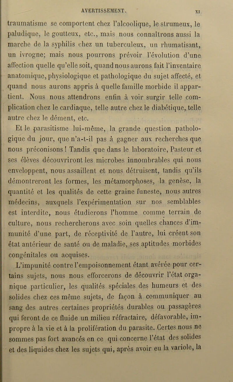 traumatisme se comportent chez l’alcoolique, le strumeux, le paludique, le goutteux, etc., mais nous connaîtrons aussi la marche de la syphilis chez un tuberculeux, un rhumatisant, un ivrogne; mais nous pourrons prévoir l’évolution d’une aftection quelle qu’elle soit, quand nous aurons fait l’inventaire anatomique, physiologique et pathologique du sujet affecté, et quand nous aurons appris à quelle famille morbide il appar- tient. Nous nous attendrons enfin à voir surgir telle com- plication chez le cardiaque, telle autre chez le diabétique, telle autre chez le dément, etc. Et le parasitisme lui-même, la grande question patholo- gique du jour, que n’a-l-il pas à gagner aux recherches que nous préconisons ! Tandis que dans le laboratoire. Pasteur et ses élèves découvriront les microbes innombrables qui nous enveloppent, nous assaillent et nous détruisent, tandis qu’ils démontreront les formes, les métamorphoses, la genèse, la quantité et les qualités de cette graine funeste, nous autres médecins, auxquels l’expérimentation sur nos semblables est interdite, nous étudierons Thomme comme terrain de culture, nous rechercherons avec soin quelles chances d’im- munité d’une part, de réceptivité de l’autre, lui créent son état antérieur de santé ou de maladie, ses aptitudes morbides congénitales ou acquises. L’impunité contre l’empoisonnement étant avérée pour cer- tains sujets, nous nous efforcerons de découvrir l’état orga- nique particulier, les qualités spéciales des humeurs et des solides chez ces même sujets, de façon à communiquer au sang des autres certaines propriétés durables ou passagères qui feront de ce fluide un milieu réfractaire, défavorable, im- propre à la vie et à la prolifération du parasite. Certes nous ne sommes pas fort avancés en ce qui concerne l’état des solides et des liquides chez les sujets qui, après avoir eu la variole, la