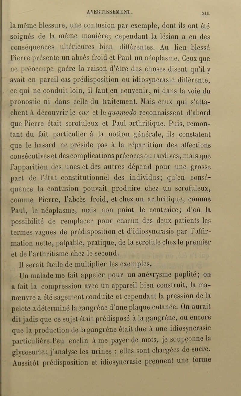 la même blessure, une conlusion par exemple, dont ils ont été soignés de la même manière; cependant la lésion a eu des conséquences ultérieures bien différentes. Au lieu blessé Pierre présente un abcès froid et Paul un néoplasme. Ceux que ne préoccupe guère la raison d’être des choses disent qu’il y avait en pareil cas prédisposition ou idiosyncrasie différente, ce qui ne conduit loin, il faut en convenir, ni dans la voie du pronostic ni dans celle du traitement. Mais ceux qui s’atta- chent à découvrir le car et le quomodo reconnaissent d’abord que Pierre était scrofuleux et Paul arthritique. Puis, remon- tant du fait particulier à la notion générale, ils constatent que le hasard ne préside pas à la répartition des affections consécutives et des complications précoces ou tardives, mais que l’apparition des unes et des autres dépend pour une grosse part de l’état constitutionnel des individus; qu’en consé- quence la contusion pouvait^ produire chez un scrofuleux, comme Pierre, l’abcès froid, et chez un arthritique, comme Paul, le néoplasme, mais non point le contraire; d’où la possibilité de remplacer pour chacun des deux patients les termes vagues de prédisposition et d’idiosyncrasie par l’affir- mation nette, palpable, pratique, de la scrofule chez le premier et de l’arthritisme chez le second. Il serait facile de multiplier les exemples. Un malade me fait appeler pour un anévrysme poplité; on a fait la compression avec un appareil bien construit, la ma- nœuvre a été sagement conduite et cependant la pression de la pelote a déterminé la gangrène d’une plaque cutanée. On aurait dit jadis que ce sujet était prédisposé à la gangrène, ou encore que la production de la gangrène était due à une idiosyncrasie particulière.Peu enclin à me payer de mots, je soupçonne la glycosurie ; j’analyse les urines : elles sont chargées de sucie. Aussitôt prédisposition et idiosyncrasie prennent une forme