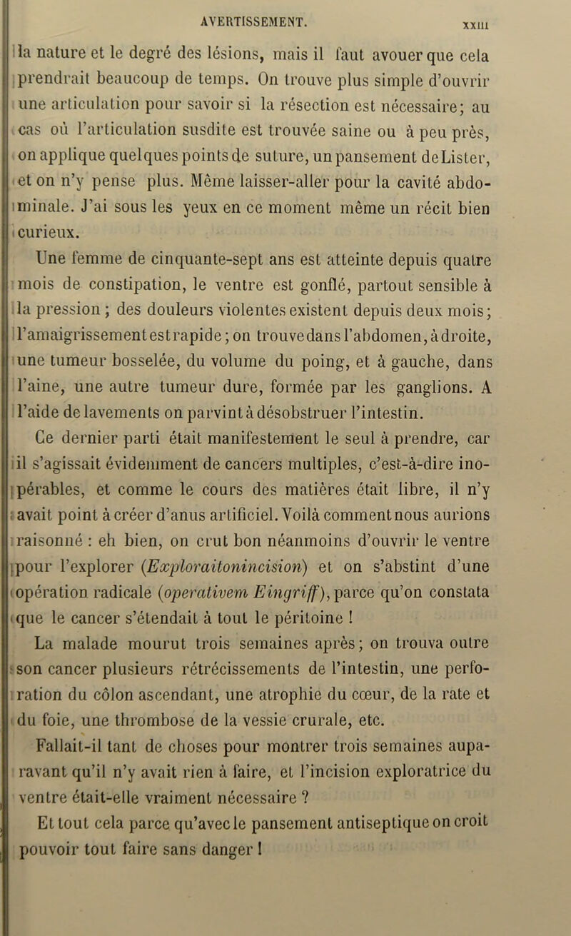 xxm lia nature et le degré des lésions, mais il faut avouer que cela ; prendrait beaucoup de temps. On trouve plus simple d’ouvrir une articulation pour savoir si la résection est nécessaire; au cas où l’articulation susdite est trouvée saine ou à peu près, on applique quelques points de suture, un pansement deLister, et on n’y pense plus. Même laisser-aller pour la cavité abdo- iminale. J’ai sous les yeux en ce moment même un récit bien (Curieux. Une femme de cinquante-sept ans est atteinte depuis quatre mois de constipation, le ventre est gonflé, partout sensible à ,1a pression ; des douleurs violentes existent depuis deux mois; 1 l’amaigrissement es t rapide ; on trouve dans l’abdomen, à droite, lune tumeur bosselée, du volume du poing, et à gauche, dans l’aine, une autre tumeur dure, formée par les ganglions. A l’aide de lavements on parvint à désobstruer l’intestin. Ce dernier parti était manifestement le seul à prendre, car lil s’agissait évidemment de cancers multiples, c’est-à-dire ino- ipérables, et comme le cours des matières était libre, il n’y : avait point à créer d’anus artificiel. Voilà comment nous aurions î raisonné : eh bien, on crut bon néanmoins d’ouvrir le ventre jpour l’explorer (Eocjjloraüonincision) et on s’abstint d’une (Opération radicale {operativem parce qu’on constata (que le cancer s’étendait à tout le péritoine ! La malade mourut trois semaines après; on trouva outre «son cancer plusieurs rétrécissements de l’intestin, une perfo- 1 ration du côlon ascendant, une atrophie du cœur, de la rate et du foie, une thrombose de la vessie crurale, etc. Fallait-il tant de choses pour montrer trois semaines aupa- ravant qu’il n’y avait rien à faire, et l’incision exploratrice du ventre était-elle vraiment nécessaire ? Et tout cela parce qu’avec le pansement antiseptique on croit pouvoir tout faire sans danger 1