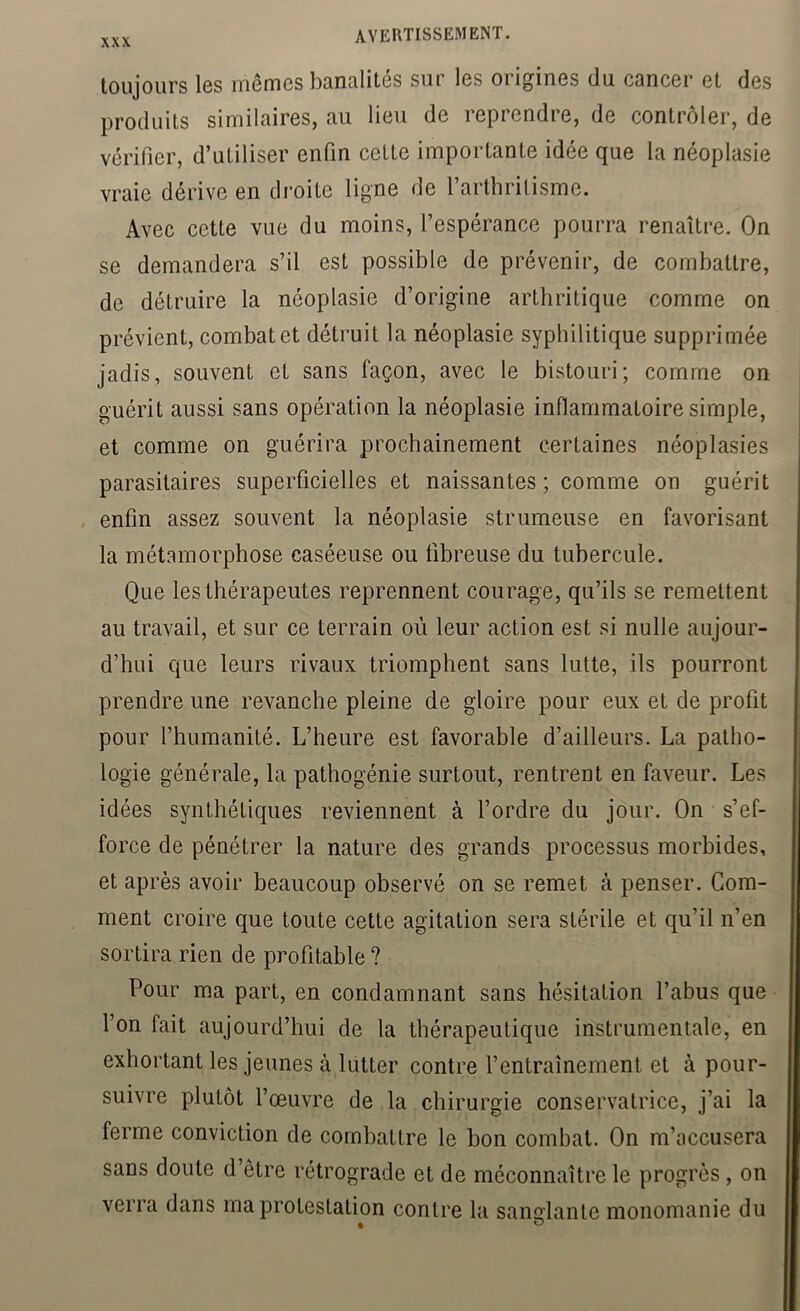 toujours les mêmes banalités sur les origines du cancer et des produits similaires, au lieu de reprendre, de contrôler, de vérifier, d’utiliser enfin celte importante idée que la néoplasie vraie dérive en droite ligne de l’arthritisme. Avec cette vue du moins, l’espérance pourra renaître. On se demandera s’il est possible de prévenir, de combattre, de détruire la néoplasie d’origine arthritique comme on prévient, combat et détruit la néoplasie syphilitique supprimée jadis, souvent et sans façon, avec le bistouri; comme on guérit aussi sans opération la néoplasie inflammatoire simple, et comme on guérira prochainement certaines néoplasies parasitaires superficielles et naissantes ; comme on guérit , enfin assez souvent la néoplasie strumeuse en favorisant la métamorphose caséeuse ou fibreuse du tubercule. Que les thérapeutes reprennent courage, qu’ils se remettent au travail, et sur ce terrain où leur action est si nulle aujour- d’hui que leurs rivaux triomphent sans lutte, ils pourront prendre une revanche pleine de gloire pour eux et de profit pour l’humanité. L’heure est favorable d’ailleurs. La patho- logie générale, la pathogénie surtout, rentrent en faveur. Les idées synthétiques reviennent à l’ordre du jour. On s’ef- force de pénétrer la nature des grands processus morbides, et après avoir beaucoup observé on se remet à penser. Gom- ment croire que toute cette agitation sera stérile et qu’il n’en sortira rien de profitable ? Pour ma part, en condamnant sans hésitation l’abus que l’on fait aujourd’hui de la thérapeutique instrumentale, en exhortant les jeunes à lutter contre l’entraînement et à pour- suivre plutôt l’œuvre de la chirurgie conservatrice, j’ai la ferme conviction de combattre le bon combat. On m’accusera sans doute d’être rétrograde et de méconnaître le progrès, on verra dans ma protestation contre la sanglante monomanie du