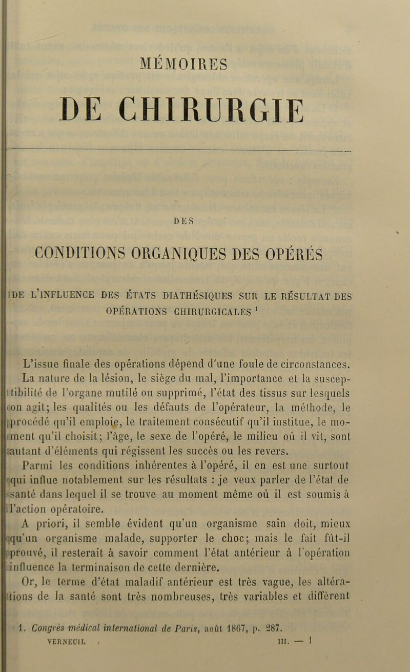 MÉMOIRES DE CHIRURGIE DES CONDITIONS ORGANIQUES DES OPÉRÉS DE l’influence DES ÉTATS DIATHÉSIQUES SUR LE RÉSULTAT DES OPÉRATIONS CHIRURGICALES ‘ L’issue finale des opérations dépend d'une foule de circonstances. La nature de la lésion, le siège du mal, l’importance et la suscep- ttibilité de l’organe mutilé ou supprimé, l’état des tissus sur lesquels 'On agit; les qualités ou les défauts de l’opérateur, la méthode, le iprocédé qu’il emploie, le traitement consécutif qu’il institue, le mo- iment qu’il choisit; l’àge, le sexe de l’opéré, le milieu où il vit, sont rantant d’éléments qui régissent les succès ou les revers. Parmi les conditions inhérentes à l’opéré, il en est une surtout 'qui influe notablement sur les résultats : je veux parler de l’étaf de 'santé dans lequel il se trouve au moment même où il est soumis à 1 l’action opératoire. A priori, il semble évident qu’un organisme sain doit, mieux qu’un organisme malade, supporter le choc; mais le fait fùt-il i prouvé, il resterait à savoir comment l’état antérieur à l’opération influence la terminaison de cette dernière. Or, le terme d’état maladif antérieur est très vague, les altéra- 1 lions de la santé sont très nombreuses, très variables et diffèrent 1. Congrès médical inlernalional de Paris, août 18G7, p. 287.