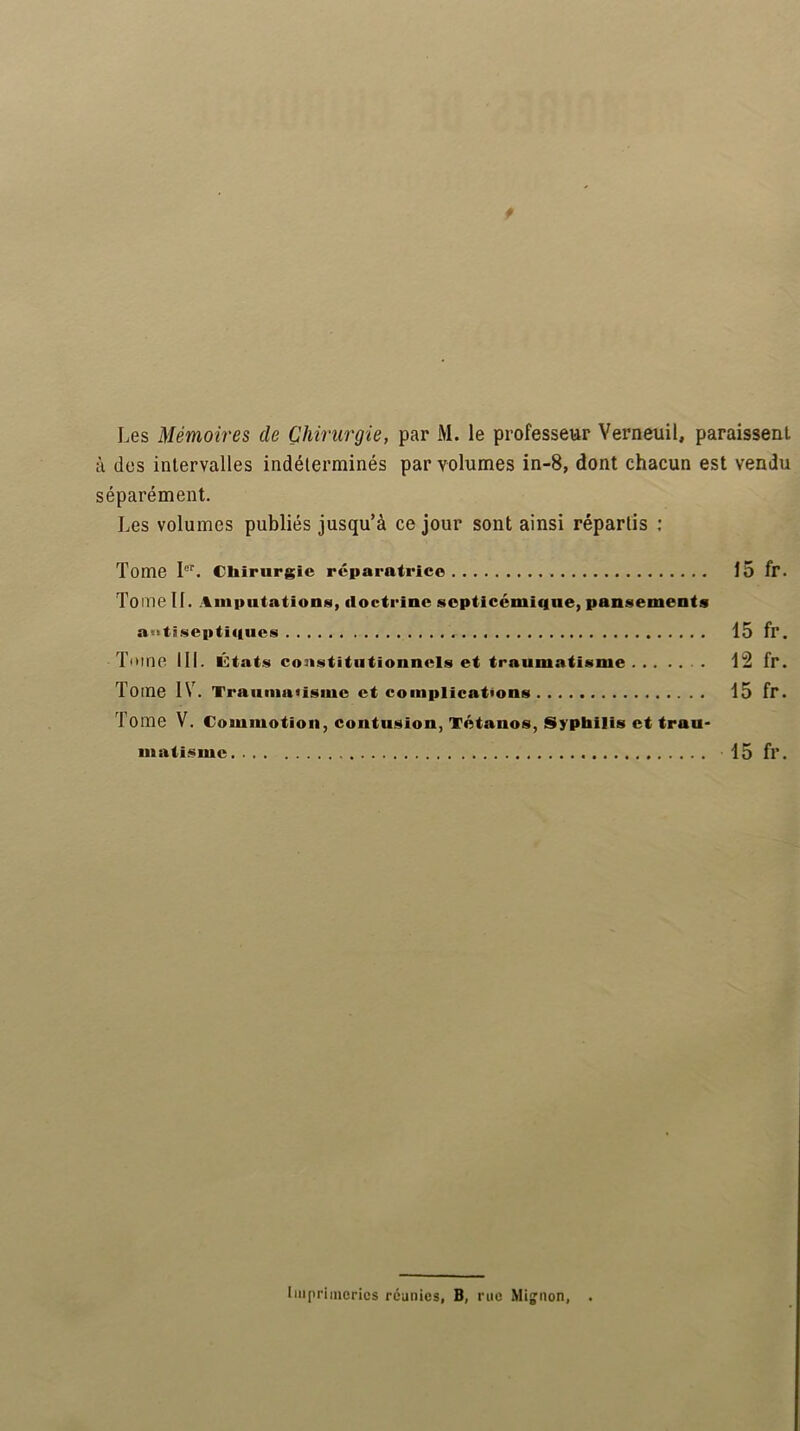 Les Mémoires de Chirurgie, par M. le professeur Verneuil, paraissent à des intervalles indéterminés par volumes in-8, dont chacun est vendu séparément. Les volumes publiés jusqu’à ce jour sont ainsi répartis ; Tome I”. Cliirurgîe réparatrice 15 fr. Tome II. Amputations, doctrine septicémique, pansements aotisepticiucs 15 fr. Tome III. États constitutionnels et traumatisme 12 fr. Tome IV. Traumatisme et complications 15 fr. Tome V. Commotion, contusion, Tétanos, Syphilis et trau- matisme 15 fr. Imprimeries réunies, B, rue Mignon, .